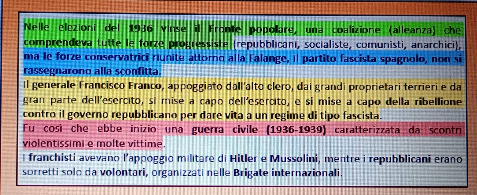 Nelle elezioni del 1936 vinse il Fronte popolare, una coalizione (alleanza) che 
comprendeva tutte le forze progressiste (repubblicani, socialiste, comunisti, anarchici), 
ma le forze conservatrici riunite attorno alla Falange, il partito fascista spagnolo, non si 
rassegnarono alla sconfitta. 
Il generale Francisco Franco, appoggiato dall’alto clero, dai grandi proprietari terrieri e da 
gran parte dell'esercito, sī mise a capo dell'esercito, e si mise a capo della ribellione 
contro il governo repubblicano per dare vita a un regime di tipo fascista. 
Fu così che ebbe inízio una guerra civile (1936-1939) caratterizzata da scontri 
violentissimi e molte vittime. 
I franchisti avevano l’appoggio militare di Hitler e Mussolini, mentre i repubblicani erano 
sorretti solo da volontari, organizzati nelle Brigate internazionali.