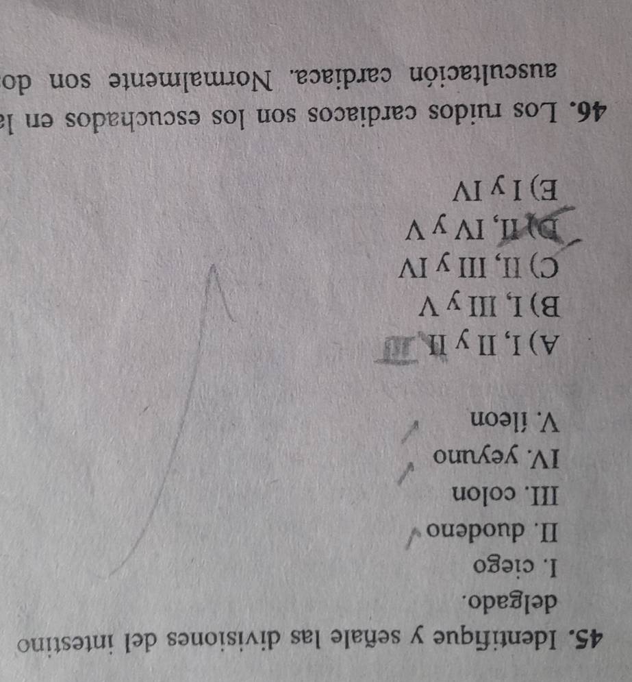 Identifique y señale las divisiones del intestino
delgado.
I. ciego
II. duodeno
III. colon
IV. yeyuno
V. íleon
A) I, II y II
B) I, III y V
C) II, III y IV
D) II, IV y V
E) I y IV
46. Los ruidos cardiaños son los escuchados en la
auscultación cardiaca. Normalmente son do