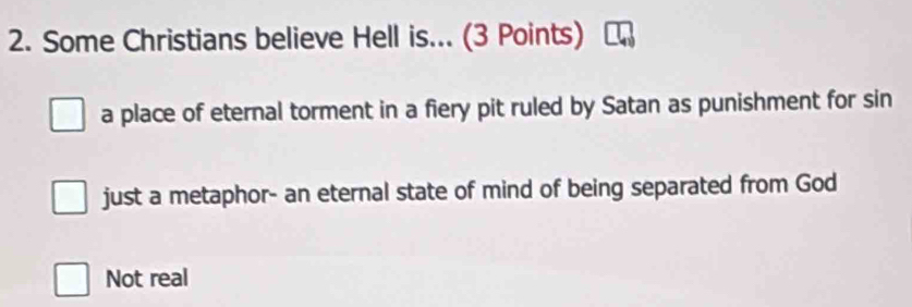 Some Christians believe Hell is... (3 Points)
a place of eternal torment in a fiery pit ruled by Satan as punishment for sin
just a metaphor- an eternal state of mind of being separated from God
Not real