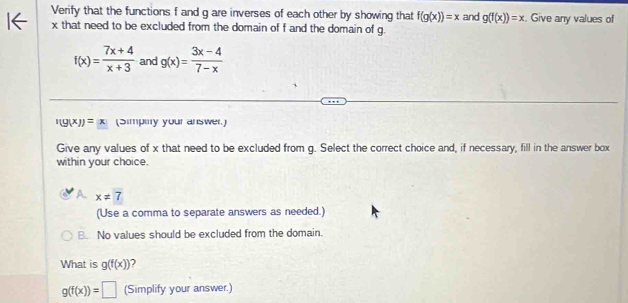 Verify that the functions f and g are inverses of each other by showing that f(g(x))=x and g(f(x))=x Give any values of
x that need to be excluded from the domain of f and the domain of g.
f(x)= (7x+4)/x+3  and g(x)= (3x-4)/7-x 
'(g(x))=(x (Simpinry your answer.)
Give any values of x that need to be excluded from g. Select the correct choice and, if necessary, fill in the answer box
within your choice.
A x!= 7
(Use a comma to separate answers as needed.)
B No values should be excluded from the domain.
What is g(f(x)) 2
g(f(x))=□ (Simplify your answer.)