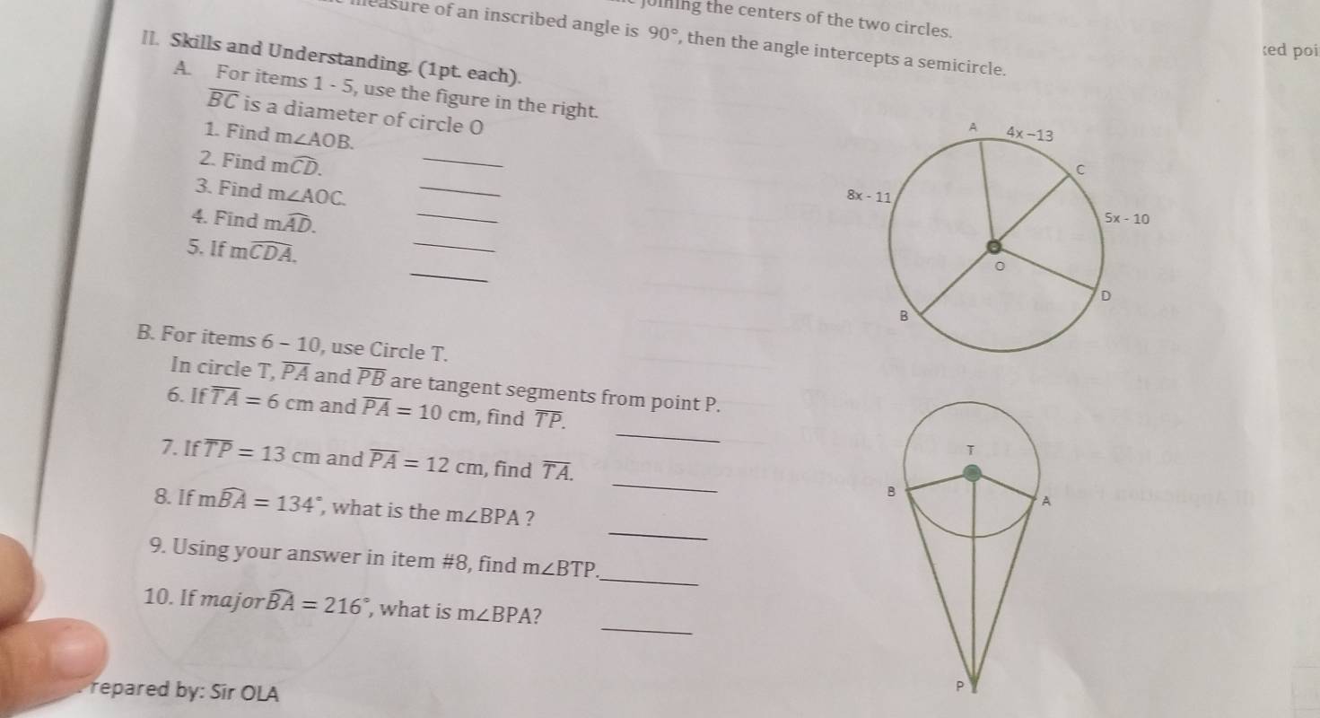 JUInIng the centers of the two circles.
leasure of an inscribed angle is 90° , then the angle intercepts a semicircle.
ed poi
ll. Skills and Understanding. (1pt. each).
A. For items 1 - 5, use the figure in the right.
overline BC is a diameter of circle O
1. Find m∠ AOB.
2. Find mwidehat CD.
_
_
3. Find m∠ AOC. _
_
4. Find mwidehat AD.
_
5. If mwidehat CDA.
B. For items 6 - 10, use Circle T.
In circle T, overline PA and overline PB are tangent segments from point P.
_
6. If overline TA=6cm and overline PA=10cm , find TP.
_
7. If overline TP=13cm and overline PA=12cm , find overline TA.
_
8. If mwidehat BA=134° , what is the m∠ BPA ?
_
9. Using your answer in item #8, find m∠ BTP
_
10. If major widehat BA=216° , what is m∠ BPA 2
repared by: Sir OLA