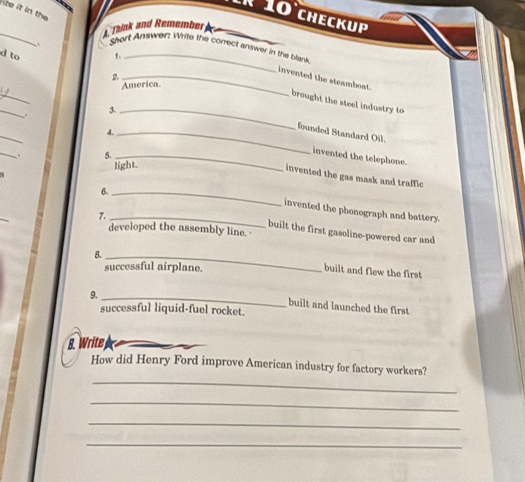 ito it in the 
º 10 checkup 
_ 
A Think and Remember 
Short Answer: Write the correct answer in the blank. 
d to 1、_ 
2._ 
_ 
invented the steamboat. 
Ameríca. 
_ 
brought the steel industry to 
3、_ 
` 
_ 
4._ 
founded Standard Oil. 
_ 
. 
5._ 
invented the telephone. 
light. 
s 
invented the gas mask and traffic 
6._ 
invented the phonograph and battery. 
7._ 
developed the assembly line. 
built the first gasoline-powered car and 
8._ 
successful airplane, 
built and flew the first 
9._ 
built and launched the first 
successful liquid-fuel rocket. 
8. Write 
_ 
How did Henry Ford improve American industry for factory workers? 
_ 
_ 
_