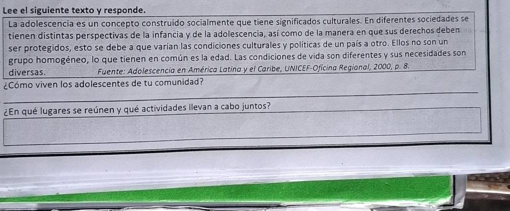 Lee el siguiente texto y responde. 
La adolescencia es un concepto construido socialmente que tiene significados culturales. En diferentes sociedades se 
tienen distintas perspectivas de la infancia y de la adolescencia, así como de la manera en que sus derechos deben 
ser protegidos, esto se debe a que varían las condiciones culturales y políticas de un país a otro. Ellos no son un 
grupo homogéneo, lo que tienen en común es la edad. Las condiciones de vida son diferentes y sus necesidades son 
diversas. Fuente: Adolescencia en América Latina y el Caribe, UNICEF-Ofícina Regional, 2000, p. 8. 
_ 
¿Cómo viven los adolescentes de tu comunidad? 
__ 
¿En qué lugares se reúnen y qué actividades llevan a cabo juntos?