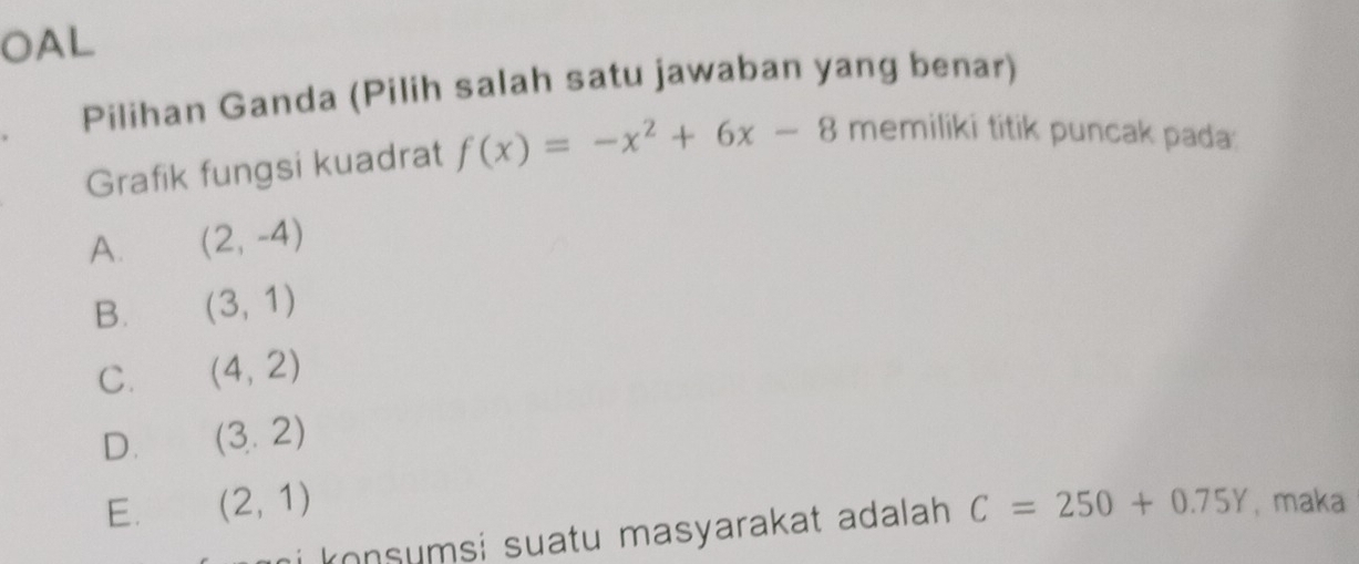 OAL
Pilihan Ganda (Pilih salah satu jawaban yang benar)
Grafik fungsi kuadrat f(x)=-x^2+6x-8 memiliki titik puncak pada:
A. (2,-4)
B. (3,1)
C. (4,2)
D. (3.2)
E. (2,1) C=250+0.75Y , maka
i konsumsi suatu masyarakat adalah.