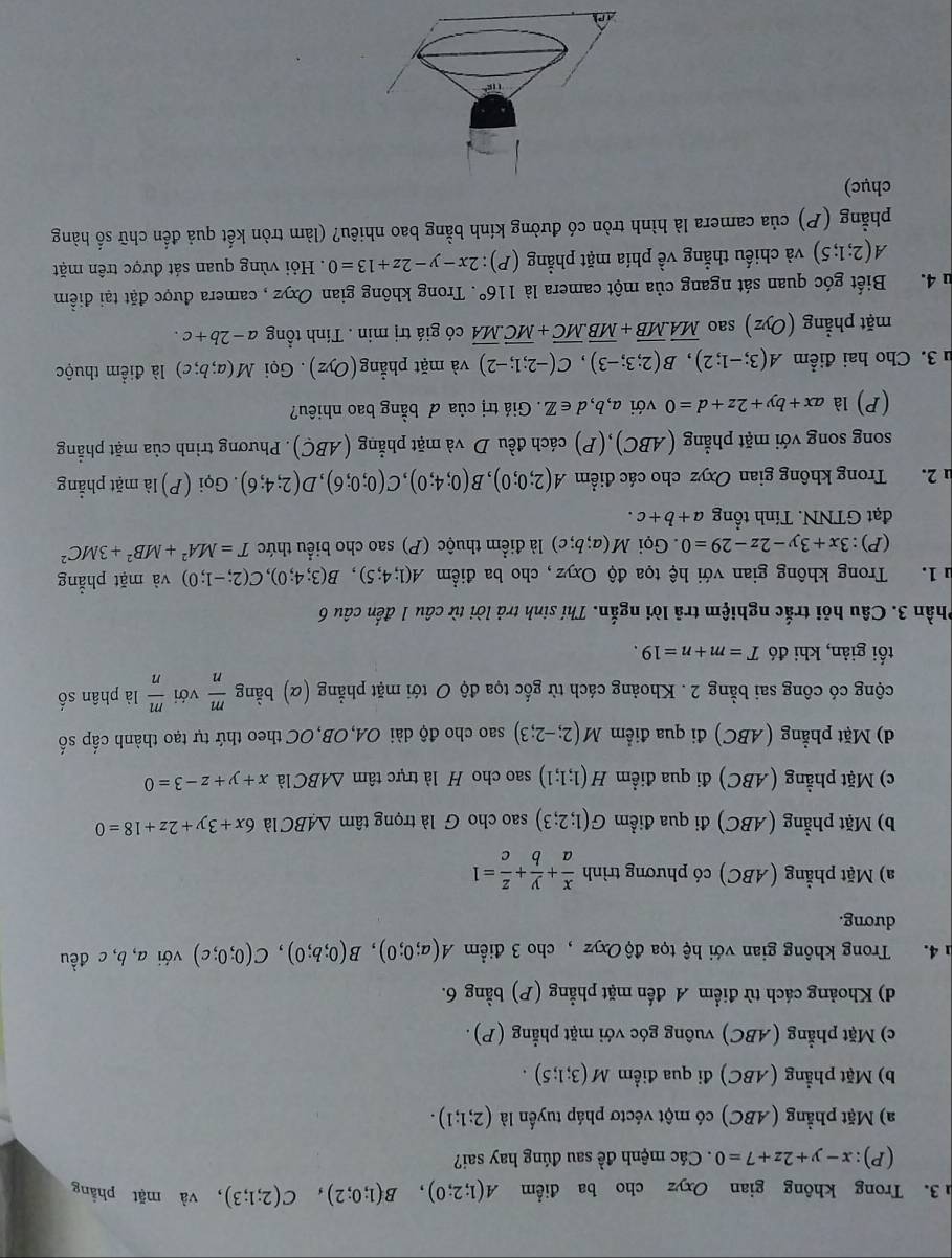Trong không gian Oxyz cho ba điểm A(1;2;0),B(1;0;2),C(2;1;3) , và mặt phẳng
(P):x-y+2z+7=0. Các mệnh đề sau đúng hay sai?
a) Mặt phẳng (ABC) có một véctơ pháp tuyến là (2;1;1).
b) Mặt phẳng (ABC) đi qua điểm M(3;1;5).
c) Mặt phẳng (ABC) vuông góc với mặt phẳng (P) .
d) Khoảng cách từ điểm A đến mặt phẳng (P) bằng 6.
h 4. Trong không gian với hệ tọa độ Oxyz , cho 3 điểm A(a;0;0),B(0;b;0),C(0;0;c) với a,b,c đều
dương.
a) Mặt phẳng (ABC) có phương trình  x/a + y/b + z/c =1
b) Mặt phẳng (ABC) đi qua điểm G(1;2;3) sao cho G là trọng tâm △ ABC là 6x+3y+2z+18=0
c) Mặt phẳng (ABC) đi qua điểm H(1;1;1) sao cho H là trực tâm △ ABC là x+y+z-3=0
d) Mặt phẳng (ABC) đi qua điểm M(2;-2;3) sao cho độ dài OA,OB,OC theo thứ tự tạo thành cấp số
cộng có công sai bằng 2. Khoảng cách từ gốc tọa độ O tới mặt phẳng (α) bằng  m/n  với  m/n  là phân số
tối giản, khi đó T=m+n=19.
Phần 3. Câu hỏi trắc nghiệm trả lời ngắn. Thí sinh trả lời từ câu 1 đến câu 6
u1. Trong không gian với hệ tọa độ Oxyz, cho ba điểm A(1;4;5),B(3;4;0),C(2;-1;0) và mặt phẳng
(P):3x+3y-2z-29=0. Gọi M(a;b;c) là điểm thuộc (P) sao cho biểu thức T=MA^2+MB^2+3MC^2
đạt GTNN. Tính tổng a+b+c.
u 2. Trong không gian Oxyz cho các điểm A(2;0;0),B(0;4;0),C(0;0;6),D(2;4;6). Gọi (P) là mặt phẳng
song song với mặt phẳng (ABC),(P) cách đều D và mặt phẳng (ABC). Phương trình của mặt phẳng
(P) là ax+by+2z+d=0 với a,b,d∈ Z. Giá trị của đ bằng bao nhiêu?
u 3. Cho hai điểm A(3;-1;2),B(2;3;-3),C(-2;1;-2) và mặt phẳng (Oyz). Gọi M(a;b;c) là điểm thuộc
mặt phẳng (Oyz) sao overline MA.overline MB+overline MB.overline MC+overline MC.overline MA có giá trị min . Tính tổng a-2b+c.
lu 4. Biết góc quan sát ngang của một camera là 116°. Trong không gian Oxyz , camera được đặt tại điểm
A(2;1;5) và chiếu thẳng về phía mặt phẳng (P): 2x-y-2z+13=0.  Hỏi vùng quan sát được trên mặt
phẳng (P) của camera là hình tròn có đường kính bằng bao nhiêu? (làm tròn kết quả đến chữ số hàng
chục)