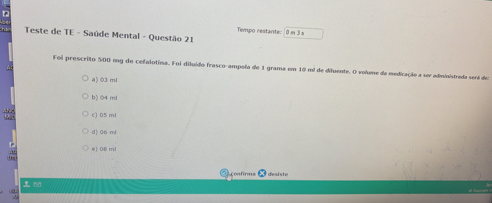 be
Tempo restante: 0 m 3 s
chan Teste de TE - Saúde Mental - Questão 21
A
Foi prescrito 500 mg de cefalotina. Foi diluído frasco-ampola de 1 grama em 10 ml de diluente. O volume da medicação a ser administrada será de:
a) 03 ml
b) 04 ml
ANO c) 05 ml
MIL
d) 06 ml
AT
e) 08 ml
UTE
çonfirma desiste