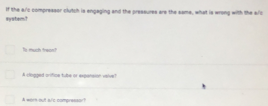 If the a/c compressor clutch is engaging and the pressures are the same, what is wrong with the a/c
system?
To much freon?
A clogged orifice tube or expansion valve?
A worn out a/c compressor?