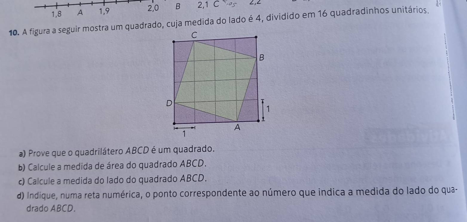 2, 0
1, 8 A 1, 9 B 2, 1 C ∠, ∠
10. A figura a seguir mostra um quadrado, cuja medida do lado é 4, dividido em 16 quadradinhos unitários. 
a) Prove que o quadrilátero ABCD é um quadrado. 
b) Calcule a medida de área do quadrado ABCD. 
c) Calcule a medida do lado do quadrado ABCD. 
d) Indique, numa reta numérica, o ponto correspondente ao número que indica a medida do lado do qua- 
drado ABCD.