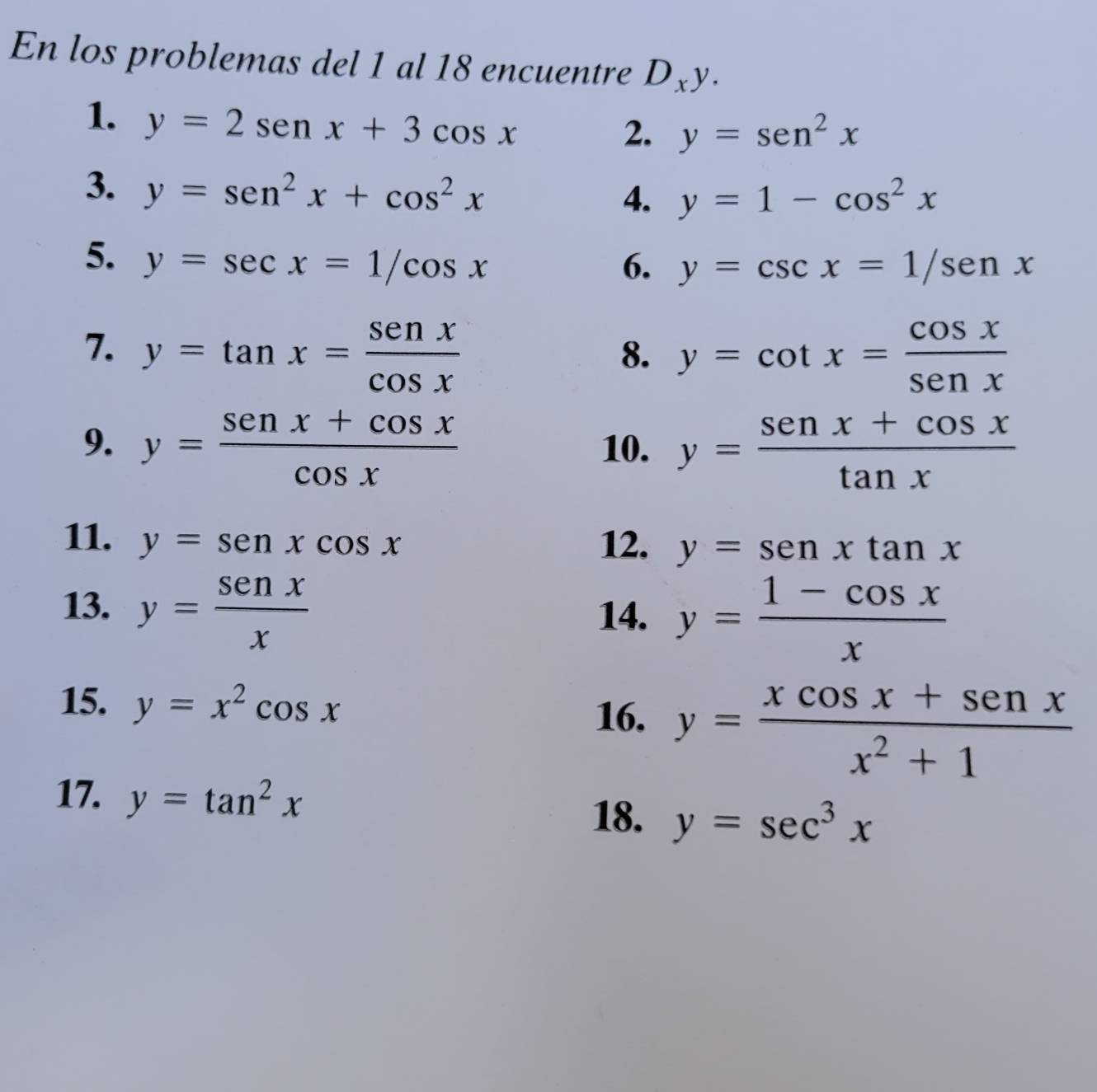 En los problemas del 1 al 18 encuentre D_xy. 
1. y=2sen x+3cos x
2. y=sen^2x
3. y=sen^2x+cos^2x
4. y=1-cos^2x
5. y=sec x=1/cos x 6. y=csc x=1/sen x
7. y=tan x= sen x/cos x  y=cot x= cos x/sen x 
8. 
9. y= (sen x+cos x)/cos x  10. y= (sen x+cos x)/tan x 
11. y=senxcos x 12. y=senxtan x
13. y= senx/x 
14. y= (1-cos x)/x 
15. y=x^2cos x
16. y= (xcos x+sen x)/x^2+1 
17. y=tan^2x
18. y=sec^3x