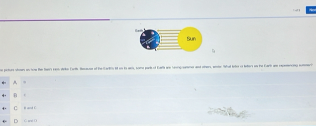 of 3 Nex
he picture shows us how the Sun's rays strike Earth. Because of the Earth's tit on its axis, some parts of Earth are having summer and others, winter. What letter or letters on the Earth are experiencing summer?
A n
B C
C B and C
D C and D