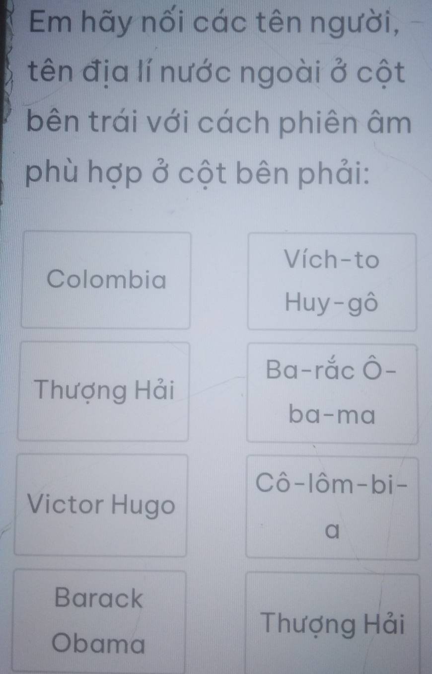 Em hãy nối các tên người,
tên địa lí nước ngoài ở cột
bên trái với cách phiên âm
phù hợp ở cột bên phải:
Vích-to
Colombia
Huy-gô
Ba-rắc Ô-
Thượng Hải
ba-ma
Cô-lôm-bi-
Victor Hugo
a
Barack
Thượng Hải
Obama