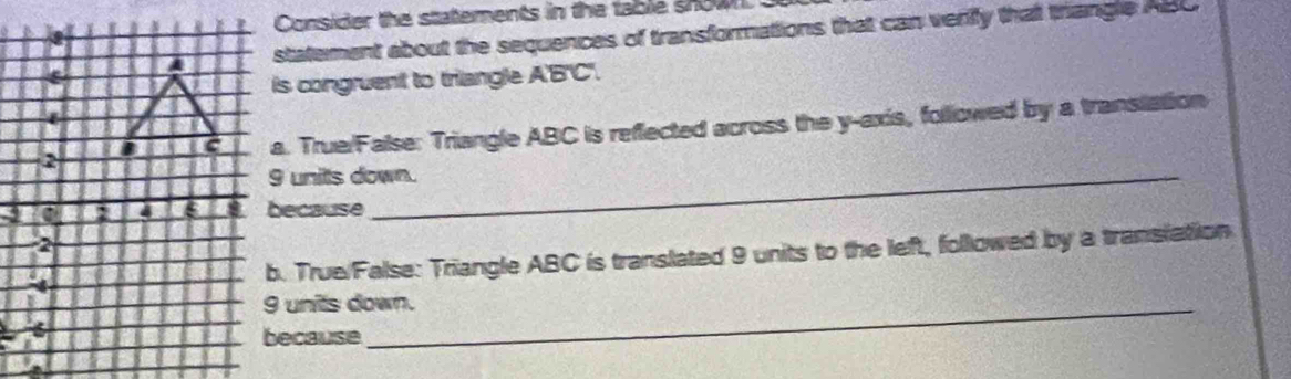 Consider the statements in the table show 
statement about the sequences of transformations that can veriffy that triangle ABC
is congruent to triangle A'B'C'.
a. True/False: Triangle ABC is reflected across the y-axis, followed by a transiation
9 units down.
9because
b. True/False: Triangle ABC is translated 9 units to the left, followed by a transiation
9 units down.
because