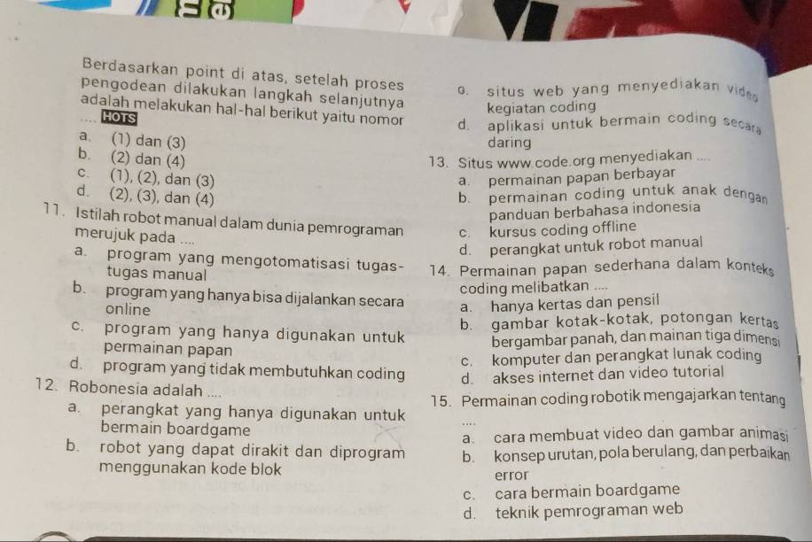 Berdasarkan point di atas, setelah proses o. situs web yang menyediakan vide 
pengodean dilakukan langkah selanjutnya kegiatan coding
adalah melakukan hal-hal berikut yaitu nomor d. aplikasi untuk bermain coding secar
HOTS
a. (1) dan (3) daring
b. (2) dan (4) 13. Situs www code.org menyediakan ....
c. (1), (2), dan (3) a. permainan papan berbayar
d. (2), (3), dan (4) b. permainan coding untuk anak dengan
panduan berbahasa indonesia
11. Istilah robot manual dalam dunia pemrograman c. kursus coding offline
merujuk pada …
d. perangkat untuk robot manual
a. program yang mengotomatisasi tugas- 14. Permainan papan sederhana dalam konteks
tugas manual
coding melibatkan ....
b. program yang hanya bisa dijalankan secara a. hanya kertas dan pensil
online
c. program yang hanya digunakan untuk b. gambar kotak-kotak, potongan kertas
permainan papan
bergambar panah, dan mainan tiga dimens
c. komputer dan perangkat lunak coding
d. program yang tidak membutuhkan coding d. akses internet dan video tutorial
12. Robonesia adalah ....
15. Permainan coding robotik mengajarkan tentang
a. perangkat yang hanya digunakan untuk
bermain boardgame
a. cara membuat video dan gambar animasi
b. robot yang dapat dirakit dan diprogram b. konsep urutan, pola berulang, dan perbaikan
menggunakan kode blok error
c. cara bermain boardgame
d. teknik pemrograman web