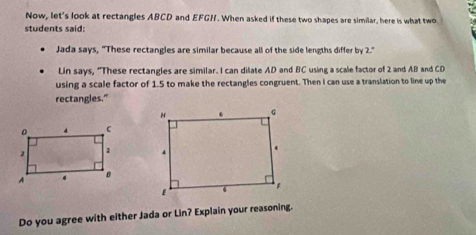 Now, let's look at rectangles ABCD and EFGH. When asked if these two shapes are similar, here is what two 
students said: 
Jada says, “These rectangles are similar because all of the side lengths differ by 2.” 
Lin says, “These rectangles are similar. I can dilate AD and BC using a scale factor of 2 and AB and CD
using a scale factor of 1.5 to make the rectangles congruent. Then I can use a translation to line up the 
rectangles.” 

Do you agree with either Jada or Lin? Explain your reasoning.