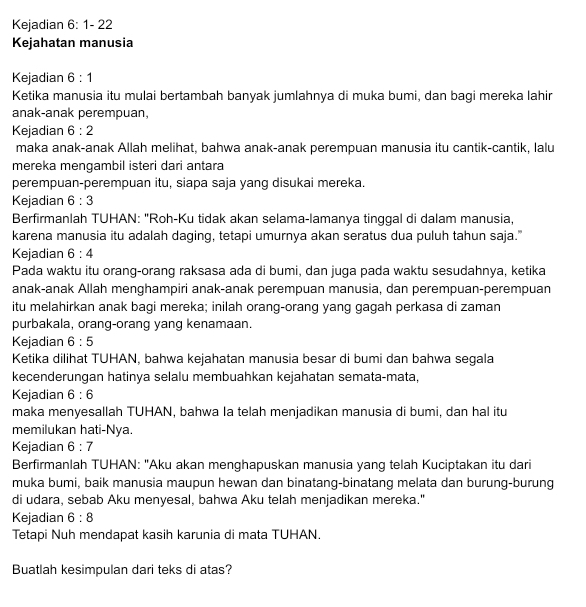 Kejadian 6:1-22
Kejahatan manusia
Kejadian 6:1
Ketika manusia itu mulai bertambah banyak jumlahnya di muka bumi, dan bagi mereka lahir
anak-anak perempuan,
Kejadian 6:2
maka anak-anak Allah melihat, bahwa anak-anak perempuan manusia itu cantik-cantik, lalu
mereka mengambil isteri dari antara
perempuan-perempuan itu, siapa saja yang disukai mereka.
Kejadian 6:3
Berfirmanlah TUHAN: "Roh-Ku tidak akan selama-lamanya tinggal di dalam manusia,
karena manusia itu adalah daging, tetapi umurnya akan seratus dua puluh tahun saja."
Kejadian 6:4
Pada waktu itu orang-orang raksasa ada di bumi, dan juga pada waktu sesudahnya, ketika
anak-anak Allah menghampiri anak-anak perempuan manusia, dan perempuan-perempuan
itu melahirkan anak bagi mereka; inilah orang-orang yang gagah perkasa di zaman
purbakala, orang-orang yang kenamaan.
Kejadian 6:5
Ketika dilihat TUHAN, bahwa kejahatan manusia besar di bumi dan bahwa segala
kecenderungan hatinya selalu membuahkan kejahatan semata-mata,
Kejadian 6:6
maka menyesallah TUHAN, bahwa Ia telah menjadikan manusia di bumi, dan hal itu
memilukan hati-Nya.
Kejadian 6:7
Berfirmanlah TUHAN: "Aku akan menghapuskan manusia yang telah Kuciptakan itu dari
muka bumi, baik manusia maupun hewan dan binatang-binatang melata dan burung-burung
di udara, sebab Aku menyesal, bahwa Aku telah menjadikan mereka."
Kejadian 6:8
Tetapi Nuh mendapat kasih karunia di mata TUHAN.
Buatlah kesimpulan dari teks di atas?