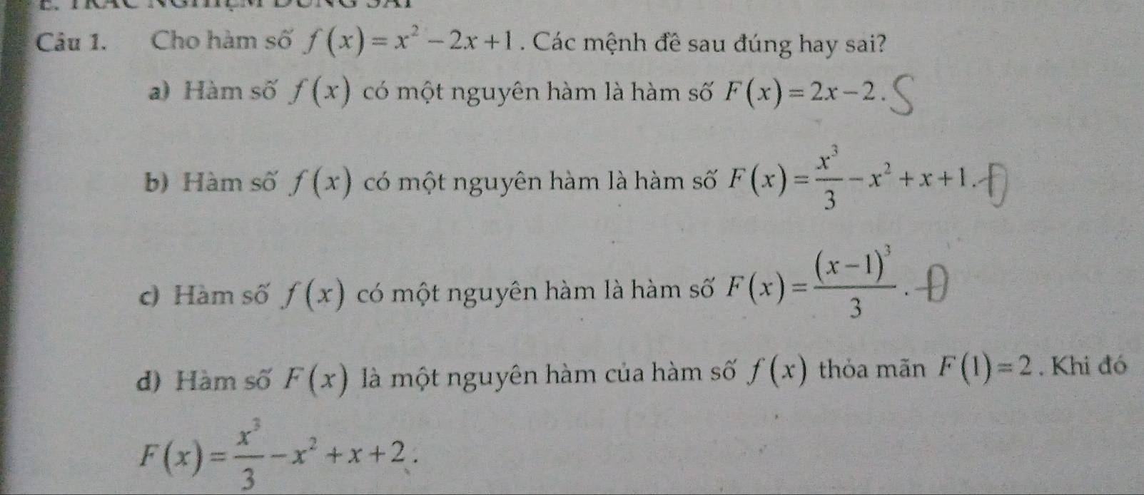 Cho hàm số f(x)=x^2-2x+1. Các mệnh đề sau đúng hay sai?
a) Hàm số f(x) có một nguyên hàm là hàm số F(x)=2x-2
b) Hàm số f(x) có một nguyên hàm là hàm số F(x)= x^3/3 -x^2+x+1
c) Hàm số f(x) có một nguyên hàm là hàm số F(x)=frac (x-1)^33
d) Hàm số F(x) là một nguyên hàm của hàm số f(x) thỏa mãn F(1)=2. Khi đó
F(x)= x^3/3 -x^2+x+2.