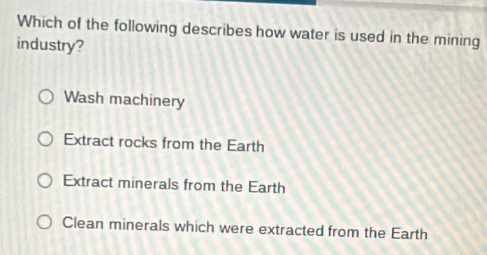 Which of the following describes how water is used in the mining
industry?
Wash machinery
Extract rocks from the Earth
Extract minerals from the Earth
Clean minerals which were extracted from the Earth