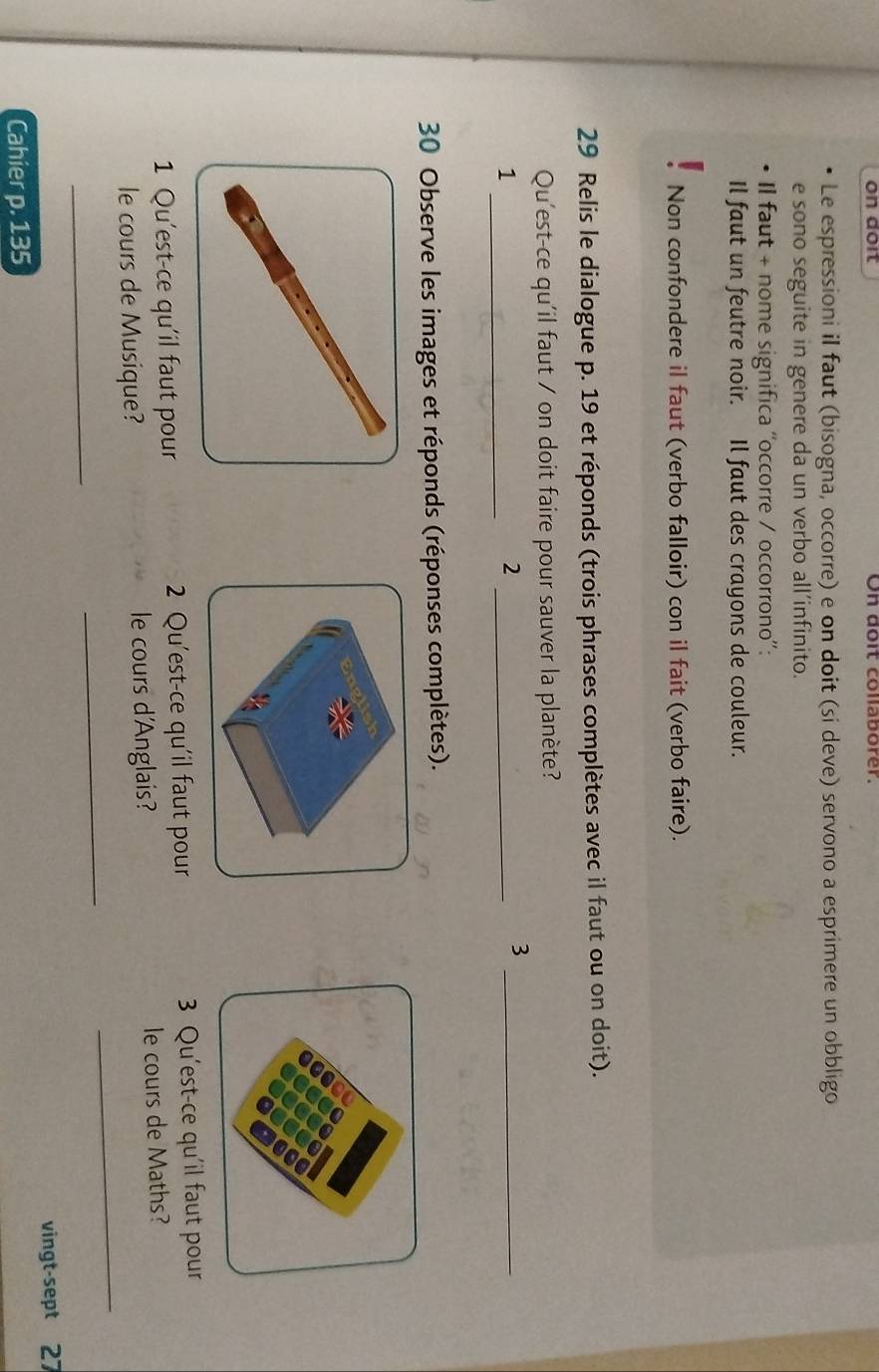 on doit On doit collaborer. 
Le espressioni il faut (bisogna, occorre) e on doit (si deve) servono a esprimere un obbligo 
e sono seguite in genere da un verbo all’infinito. 
Il faut + nome significa ''occorre / occorrono'': 
Il faut un feutre noir. Il faut des crayons de couleur. 
Non confondere il faut (verbo falloir) con il fait (verbo faire). 
29 Relis le dialogue p. 19 et réponds (trois phrases complètes avec il faut ou on doit). 
Qu'est-ce qu'il faut / on doit faire pour sauver la planète? 
_1 
_2 
_3 
30 Observe les images et réponds (réponses complètes). 
1 Qu'est-ce qu'il faut pour 2 Qu'est-ce qu'il faut pour 3 Qu'est-ce qu'il faut pour 
_ 
le cours de Musique? le cours d'Anglais? le cours de Maths? 
_ 
_ 
vingt-sept 27 
Cahier p. 135