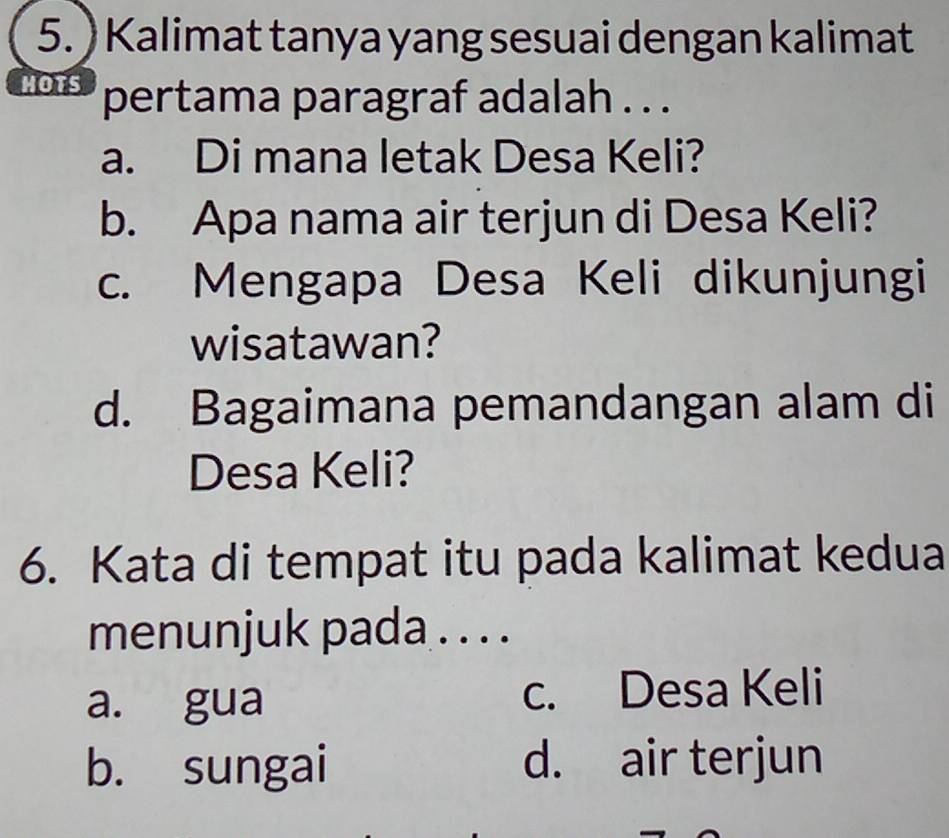 ) Kalimat tanya yang sesuai dengan kalimat
HOTS pertama paragraf adalah . . .
a. Di mana letak Desa Keli?
b. Apa nama air terjun di Desa Keli?
c. Mengapa Desa Keli dikunjungi
wisatawan?
d. Bagaimana pemandangan alam di
Desa Keli?
6. Kata di tempat itu pada kalimat kedua
menunjuk pada . . . .
a. gua c. Desa Keli
b. sungai d. air terjun