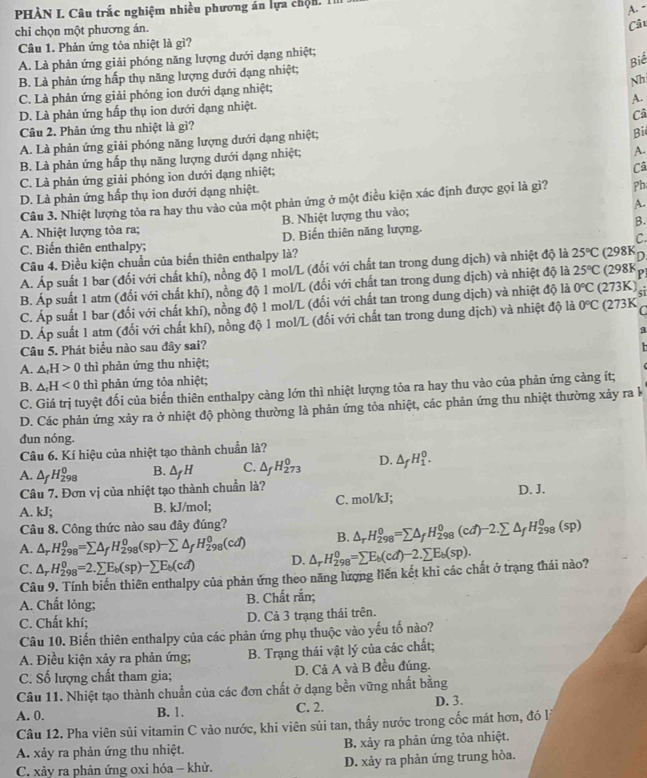 PHÀN I. Câu trắc nghiệm nhiều phương án lựa chộn. 1
A. -
chi chọn một phương án.
Câu
Câu 1. Phản ứng tỏa nhiệt là gì?
A. Là phản ứng giải phóng năng lượng dưới dạng nhiệt;
Biế
B. Là phản ứng hấp thụ năng lượng dưới dạng nhiệt;
Nh
C. Là phản ứng giải phóng ion dưới dạng nhiệt;
A.
D. Là phản ứng hấp thụ ion dưới dạng nhiệt.
Câ
Câu 2. Phản ứng thu nhiệt là gì?
A. Là phản ứng giải phóng năng lượng dưới dạng nhiệt;
Bi
B. Là phản ứng hấp thụ năng lượng dưới dạng nhiệt;
A.
C. Là phản ứng giải phóng ion dưới dạng nhiệt;
Câ
D. Là phản ứng hấp thụ ion dưới dạng nhiệt.
Câu 3. Nhiệt lượng tỏa ra hay thu vào của một phản ứng ở một điều kiện xác định được gọi là gì?
Ph
A.
A. Nhiệt lượng tỏa ra; B. Nhiệt lượng thu vào;
B.
C.
C. Biến thiên enthalpy; D. Biến thiên năng lượng.
Câu 4. Điều kiện chuẩn của biến thiên enthalpy là?
A. Áp suất 1 bar (đối với chất khí), nồng độ 1 mol/L (đối với chất tan trong dung dịch) và nhiệt độ là 25°C (298K D
B. Áp suất 1 atm (đối với chất khí), nồng độ 1 mol/L (đối với chất tan trong dung dịch) và nhiệt độ là 25°C (298K P
C. Áp suất 1 bar (đối với chất khí), nồng độ 1 mol/L (đối với chất tan trong dung dịch) và nhiệt độ là 0°C (273K) 51
D. Áp suất 1 atm (đối với chất khí), nồng độ 1 mol/L (đối với chất tan trong dung dịch) và nhiệt độ là 0°C (273K
Câu 5. Phát biểu nào sau đây sai?
A. △ _rH>0 thì phản ứng thu nhiệt;
B. △ _rH<0</tex> thì phản ứng tỏa nhiệt;
C. Giá trị tuyệt đối của biến thiên enthalpy càng lớn thì nhiệt lượng tỏa ra hay thu vào của phản ứng càng ít;
D. Các phản ứng xảy ra ở nhiệt độ phòng thường là phản ứng tỏa nhiệt, các phản ứng thu nhiệt thường xảy ra k
đun nóng.
Câu 6. Kí hiệu của nhiệt tạo thành chuẩn là?
A. △ _fH_(298)^0 △ _fH C. △ _fH_(273)^0
D. △ _fH_1^(0.
B.
Câu 7. Đơn vị của nhiệt tạo thành chuẩn là? D. J.
C. mol/kl :
A. kJ; B. kJ/mol;
Câu 8. Công thức nào sau đây đúng?
B. △ _r)H_(298)^0=sumlimits △ _fH_(298)^0(cd)-2.sumlimits △ _fH_(298)^0(sp)
A. △ _rH_(298)^0=sumlimits △ _fH_(298)^0(sp)-sumlimits △ _fH_(298)^0(cd) △ _rH_(298)^0=sumlimits E_b(cd)-2.sumlimits E_b(sp).
C. △ _rH_(298)^0=2.sumlimits E_b(sp)-sumlimits E_b(cd)
D.
Câu 9. Tính biến thiên enthalpy của phản ứng theo năng lượng liên kết khi các chất ở trạng thái nào?
A. Chất lỏng; B. Chất rắn;
C. Chất khí; D. Cả 3 trạng thái trên.
Câu 10. Biến thiên enthalpy của các phản ứng phụ thuộc vào yếu tố nào?
A. Điều kiện xảy ra phản ứng; B. Trạng thái vật lý của các chất;
C. Số lượng chất tham gia; D. Cả A và B đều đúng.
Câu 11. Nhiệt tạo thành chuẩn của các đơn chất ở dạng bền vững nhất bằng
A. 0. B. 1. C. 2. D. 3.
Câu 12. Pha viên sủi vitamin C vào nước, khi viên sủi tan, thấy nước trong cốc mát hơn, đó lý
A. xảy ra phản ứng thu nhiệt. B. xảy ra phản ứng tỏa nhiệt.
C. xảy ra phản ứng oxi hóa - khử. D. xảy ra phản ứng trung hòa.