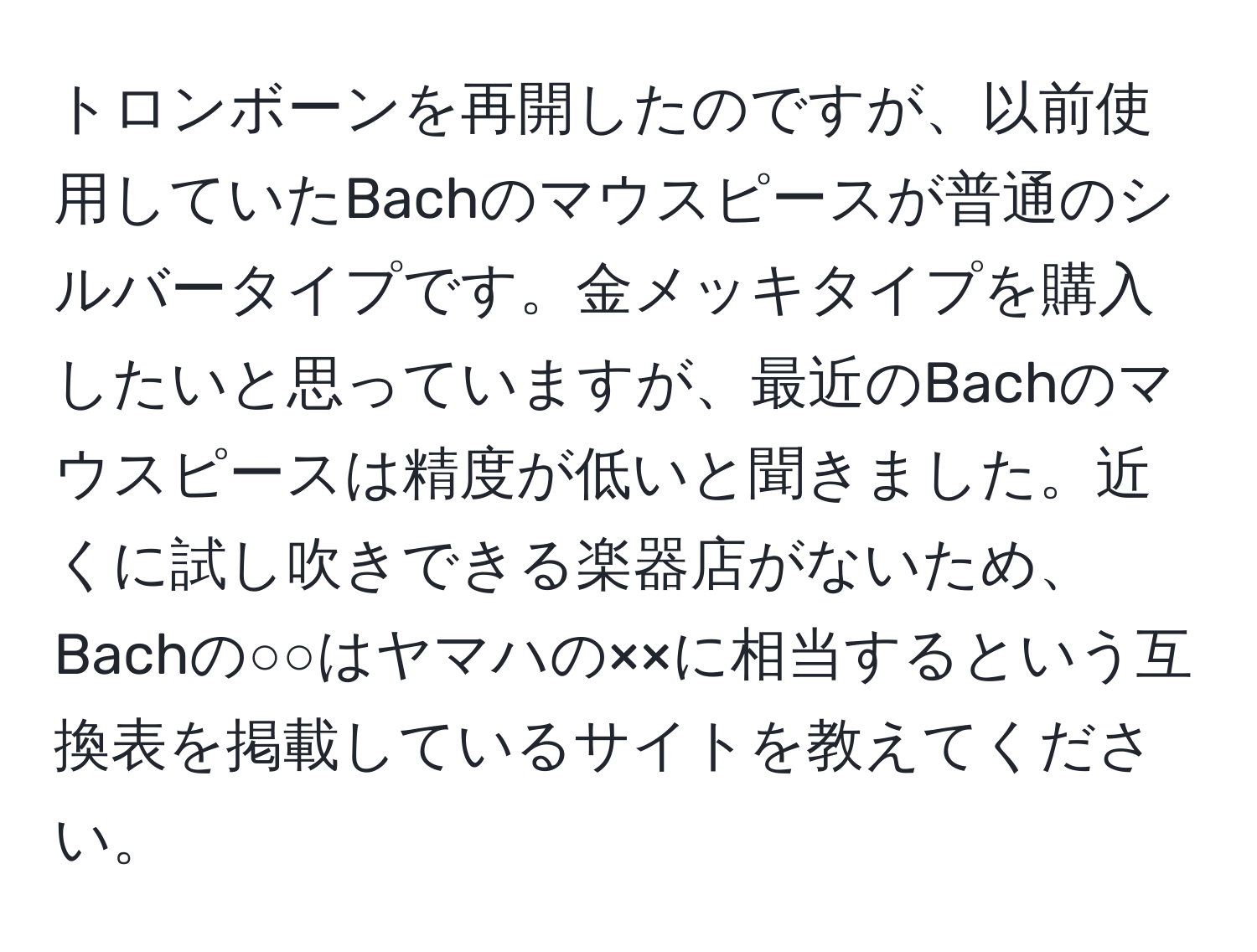 トロンボーンを再開したのですが、以前使用していたBachのマウスピースが普通のシルバータイプです。金メッキタイプを購入したいと思っていますが、最近のBachのマウスピースは精度が低いと聞きました。近くに試し吹きできる楽器店がないため、Bachの○○はヤマハの××に相当するという互換表を掲載しているサイトを教えてください。