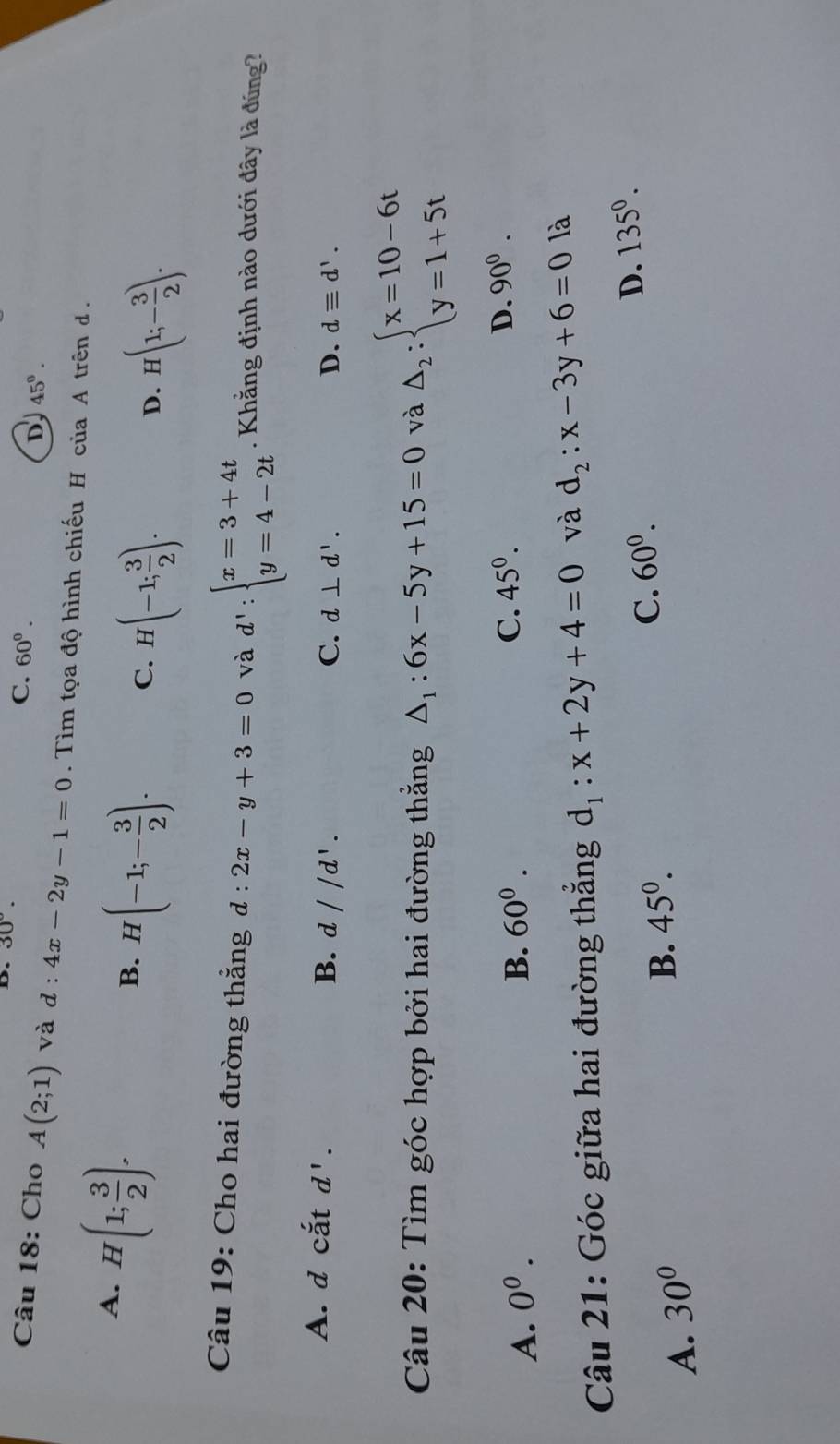 30°. C. 60°.
D 45^0. 
Câu 18: Cho A(2;1) và d : 4x-2y-1=0. Tìm tọa độ hình chiếu H ciaAtrend.
A. H(1; 3/2 ).
B. H(-1;- 3/2 ). C. H(-1; 3/2 ).
D. H(1;- 3/2 ). 
Câu 19: Cho hai đường thẳng d:2x-y+3=0 và d':beginarrayl x=3+4t y=4-2tendarray.. Khẳng định nào dưới đây là đúng?
A. d catd'. B. d//d'.
C. d⊥ d'. D. dequiv d'. 
Câu 20: Tìm góc hợp bởi hai đường thẳng △ _1:6x-5y+15=0 và △ _2:beginarrayl x=10-6t y=1+5tendarray.
A. 0^0. B. 60^0. C. 45^0. D. 90^0. 
Câu 21: Góc giữa hai đường thắng d_1:x+2y+4=0 và d_2:x-3y+6=0 là
A. 30°
B. 45^0. C. 60^0. D. 135^0.