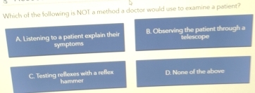 Which of the following is NOT a method a doctor would use to examine a patient?
A. Listening to a patient explain their B. Observing the patient through a
telescope
symptoms
D. None of the above
C. Testing reflexes with a reflex hammer