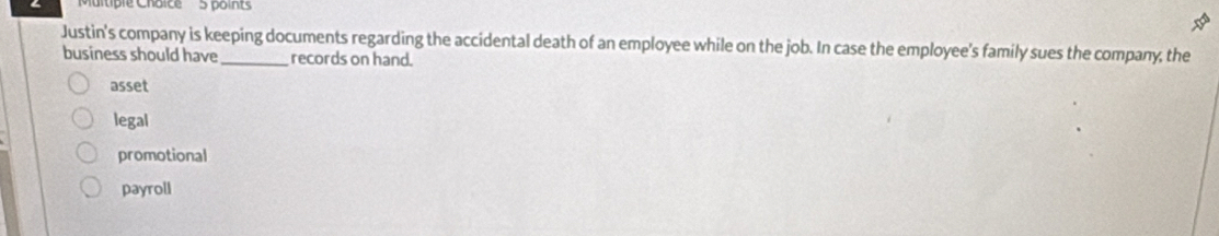 liple Cháice 5 points
Justin's company is keeping documents regarding the accidental death of an employee while on the job. In case the employee's family sues the company, the
business should have_ records on hand.
asset
legal
promotional
payroll