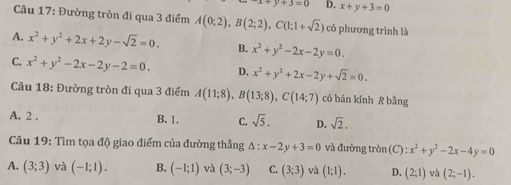 -x+y+3=0 D. x+y+3=0
Câu 17: Đường tròn đi qua 3 điểm A(0;2), B(2;2), C(1;1+sqrt(2)) có phương trình là
A. x^2+y^2+2x+2y-sqrt(2)=0. B. x^2+y^2-2x-2y=0.
C. x^2+y^2-2x-2y-2=0. D. x^2+y^2+2x-2y+sqrt(2)=0. 
Câu 18: Đường tròn đi qua 3 điểm A(11;8), B(13;8), C(14;7) có bán kính R bằng
A. 2. B. 1. C. sqrt(5). D. sqrt(2). 
Câu 19: Tìm tọa độ giao điểm của đường thẳng △ :x-2y+3=0 và đường tròn (C) : x^2+y^2-2x-4y=0
A. (3;3) và (-1;1). B. (-1;1) và (3;-3) C. (3;3) và (1;1). D. (2;1) và (2;-1).