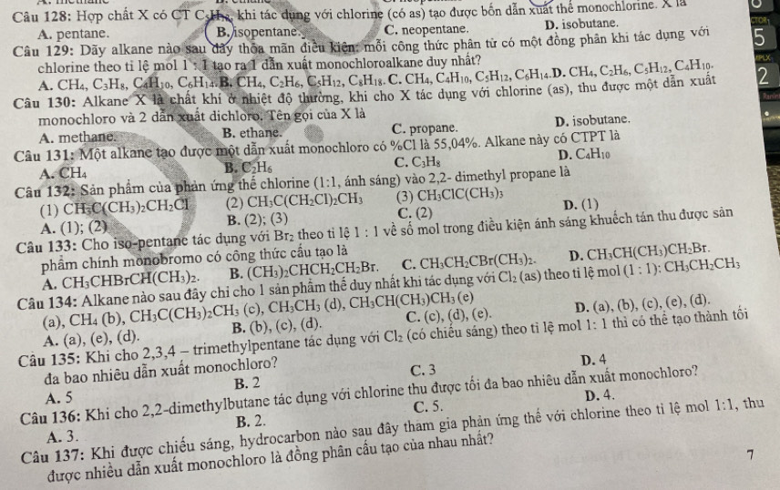 Hợp chất X có CT C-Ha, khi tác dụng với chlorine (có as) tạo được bốn dẫn xuất thể monochlorine. X là CTOR1
A. pentane. B isopentane C. neopentane. D. isobutane.
Câu 129: Dãy alkane nào sau đây thôa mãn điều kiên: mỗi công thức phân từ có một đồng phân khi tác dụng với 5
PLX
chlorine theo tỉ lệ mol 1:1
A. CH_4,
Câu 130: Alkane X là chất khí ở nhiệt độ thường, khi cho X tác dụng với chlorine (as), thu được một dẫn xuất C_3H_8,C_4H_10,C_6H_14,B_4,C_2H_6,C_5H_12,C_8H_18,C_4H_10,C_5H_14,C_2H_6,C_5H_12,C_5H_12,C_4H_10. tao ra 1 dẫn xuất monochloroalkane duy nhất? 2
Dar
monochloro và 2 dẫn xuất dichloro. Tên gọi của X là
A. methane. B. ethane. C. propane. D. isobutane. .
Câu 131: Một alkane tạo được một dẫn xuất monochloro có %Cl là 55,04%. Alkane này có CTPT là
D. C_4H_10
A. CH₄ B. C_2H_6 C. C_3H_8
Câu 132: Sản phẩm của phản ứng thể chlorine (1:1 , ánh sáng) vào 2,2- dimethyl propane là
(1) CH_3C(CH_3)_2CH_2Cl (2) CH_3C(CH_2Cl)_2CH_3 (3) CH_3ClC(CH_3)_3 D. (1)
A. ( 1; (2) B. (2);(3)
C. (2)
Câu 133: Cho iso-pentane tác dụng với Br_2 theo tì 161:1 về số mol trong điều kiện ánh sáng khuếch tán thu được sản
phẩm chính monobromo có công thức cầu tạo là CH_3CH_2CBr(CH_3)_2. D. CH_3CH(CH_3)CH_2Br.
A. CH_3 CHE BrCH(CH_3)_2. B. (CH_3)_2CHCH_2CH_2Br. C.
Câu 134: Alkane nào sau đây chỉ cho 1 sản phẩm thể duy nhất khi tác dụng với Cl_2(as) theo ti lệ mol (1:1):CH_3CH_2CH_3
(e)
(a), CH_4(b) CH_3C(CH_3)_2CH_3(c),CH_3CH_3(d),CH_3CH(CH_3)CH_3 (c),(d). C
1-1
B.(b),
Câu 135: Khi cho 2,3,4 - trimethylpentane tác dụng với Cl_2 (có chiếu sáng) theo ti lệ mol (c),(d),(e). D. (a), (b), (c), (e), (d). thì có thể tạo thành tối
A. (a), (e), (d).
đa bao nhiêu dẫn xuất monochloro? C. 3 D. 4
A. 5 B. 2
Câu 136: Khi cho 2,2-dimethylbutane tác dụng với chlorine thu được tối đa bao nhiêu dẫn xuất monochloro?
B. 2. C. 5. D. 4.
Câu 137: Khi được chiếu sáng, hydrocarbon nào sau đây tham gia phản ứng thế với chlorine theo tỉ lệ mol 1:1 , thu
A. 3.
7
được nhiều dẫn xuất monochloro là đồng phân cấu tạo của nhau nhất?