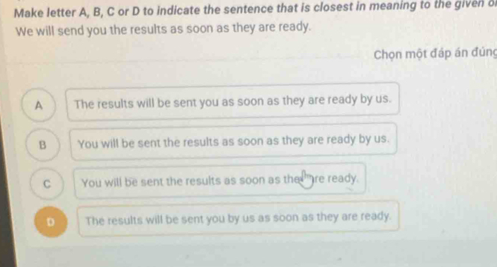 Make letter A, B, C or D to indicate the sentence that is closest in meaning to the given o
We will send you the results as soon as they are ready.
Chọn một đáp án đúng
A The results will be sent you as soon as they are ready by us.
B You will be sent the results as soon as they are ready by us.
C You will be sent the results as soon as the " re ready.
D The results will be sent you by us as soon as they are ready.