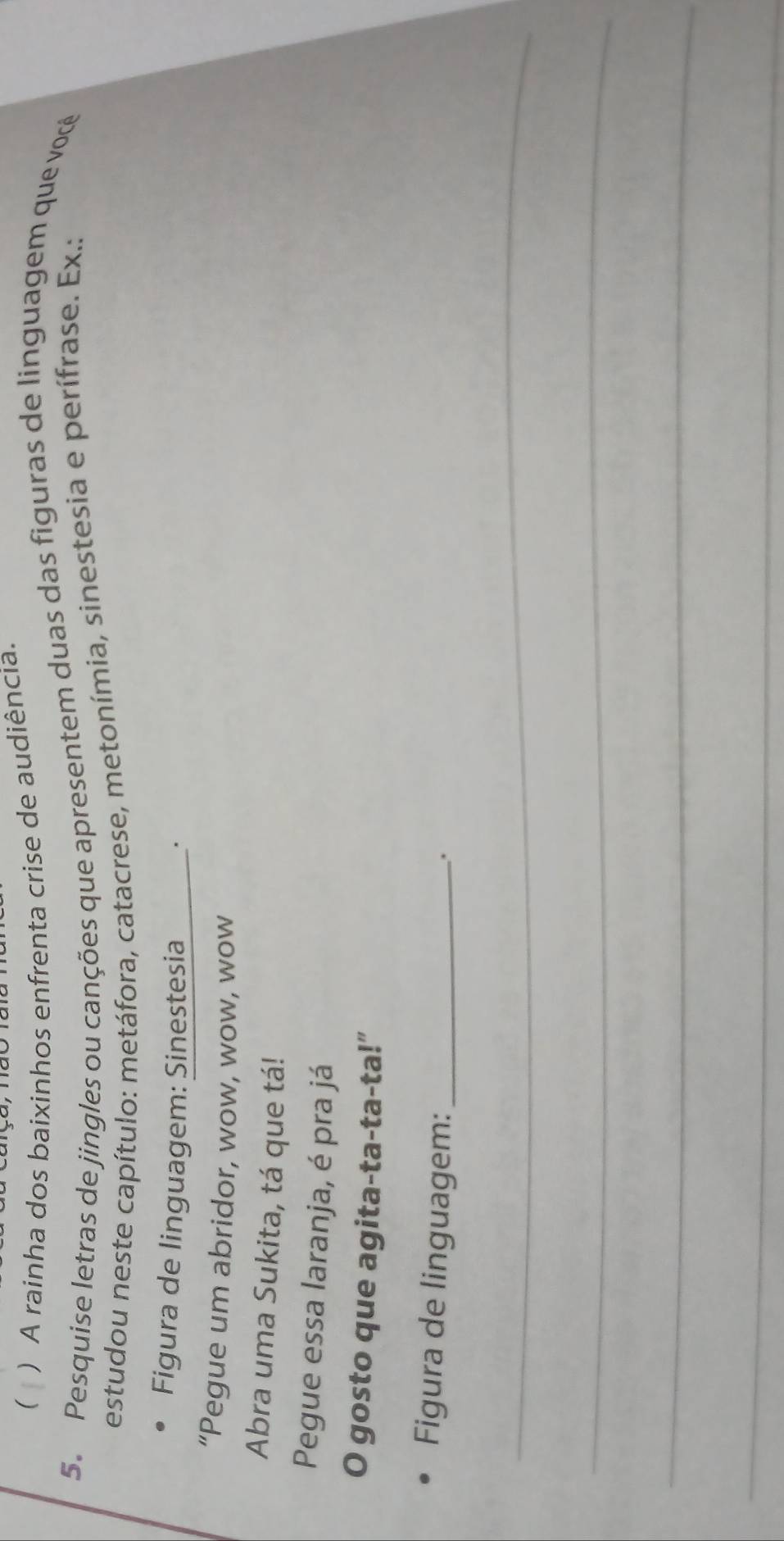 ( ) A rainha dos baixinhos enfrenta crise de audiência. 
5. Pesquise letras de jingles ou canções que apresentem duas das figuras de linguagem que você 
estudou neste capítulo: metáfora, catacrese, metonímia, sinestesia e perífrase. Ex.: 
Figura de linguagem: Sinestesia . 
“Pegue um abridor, wow, wow, wow 
Abra uma Sukita, tá que tá! 
Pegue essa laranja, é pra já 
O gosto que agita-ta-ta-ta!” 
Figura de linguagem:_ 
. 
_ 
_ 
_ 
_