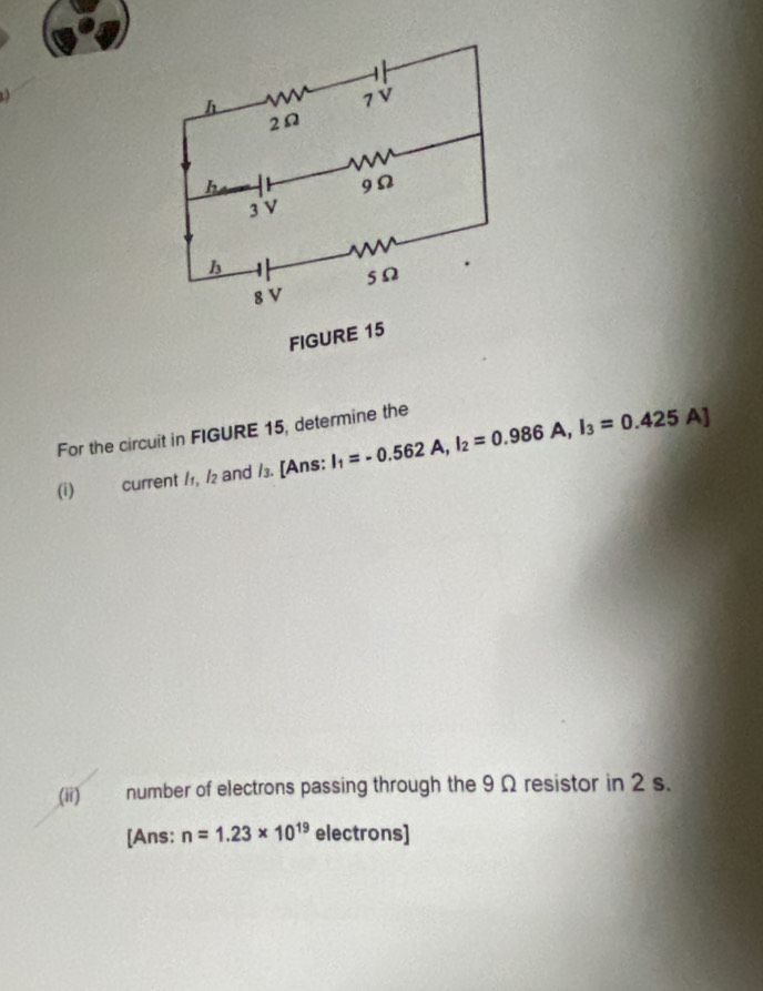 For the circuit in FIGURE 15, determine the I_1=-0.562A,I_2=0.986A,I_3=0.425A]
(i) current /1, /₂ and /₃. [Ans:
(ii) number of electrons passing through the 9 Ω resistor in 2 s.
[Ans: n=1.23* 10^(19) electrons]