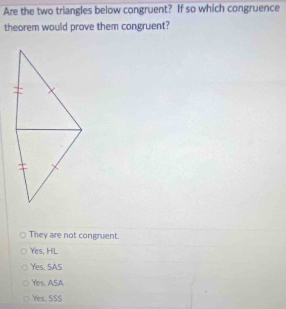 Are the two triangles below congruent? If so which congruence
theorem would prove them congruent?
They are not congruent.
Yes, HL
Yes, SAS
Yes, ASA
Yes, SSS