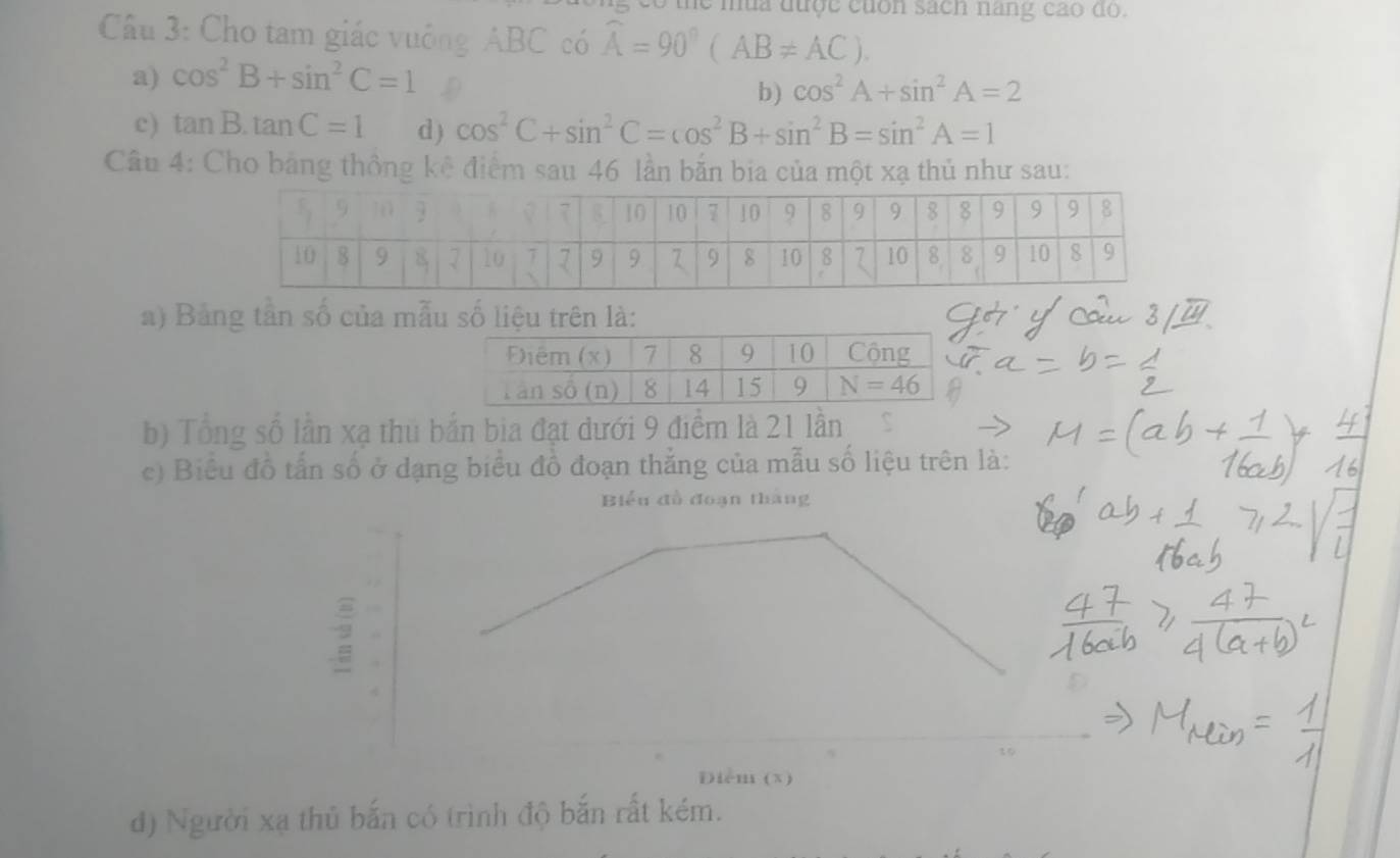 le mùa được cuốn sách nang cao do.
Câu 3: Cho tam giác vuởng ABC có widehat A=90°(AB!= AC).
a) cos^2B+sin^2C=1 D
b) cos^2A+sin^2A=2
c) tan B.tan C=1 d) cos^2C+sin^2C=cos^2B+sin^2B=sin^2A=1
Câu 4: Cho bảng thông kê điểm sau 46 lần bắn bia của một xạ thủ như sau:
a) Bảng tần số của mẫu số liệu trên là:
b) Tổng số lần xạ thủ bắn bia đạt dưới 9 điểm là 21 lần
c) Biểu đồ tấn số ở dạng biểu đồ đoạn thắng của mẫu số liệu trên là:
Biểu đồ đoạn tháng
2
Điểm (x)
d) Người xạ thủ bắn có trình độ bắn rất kém.