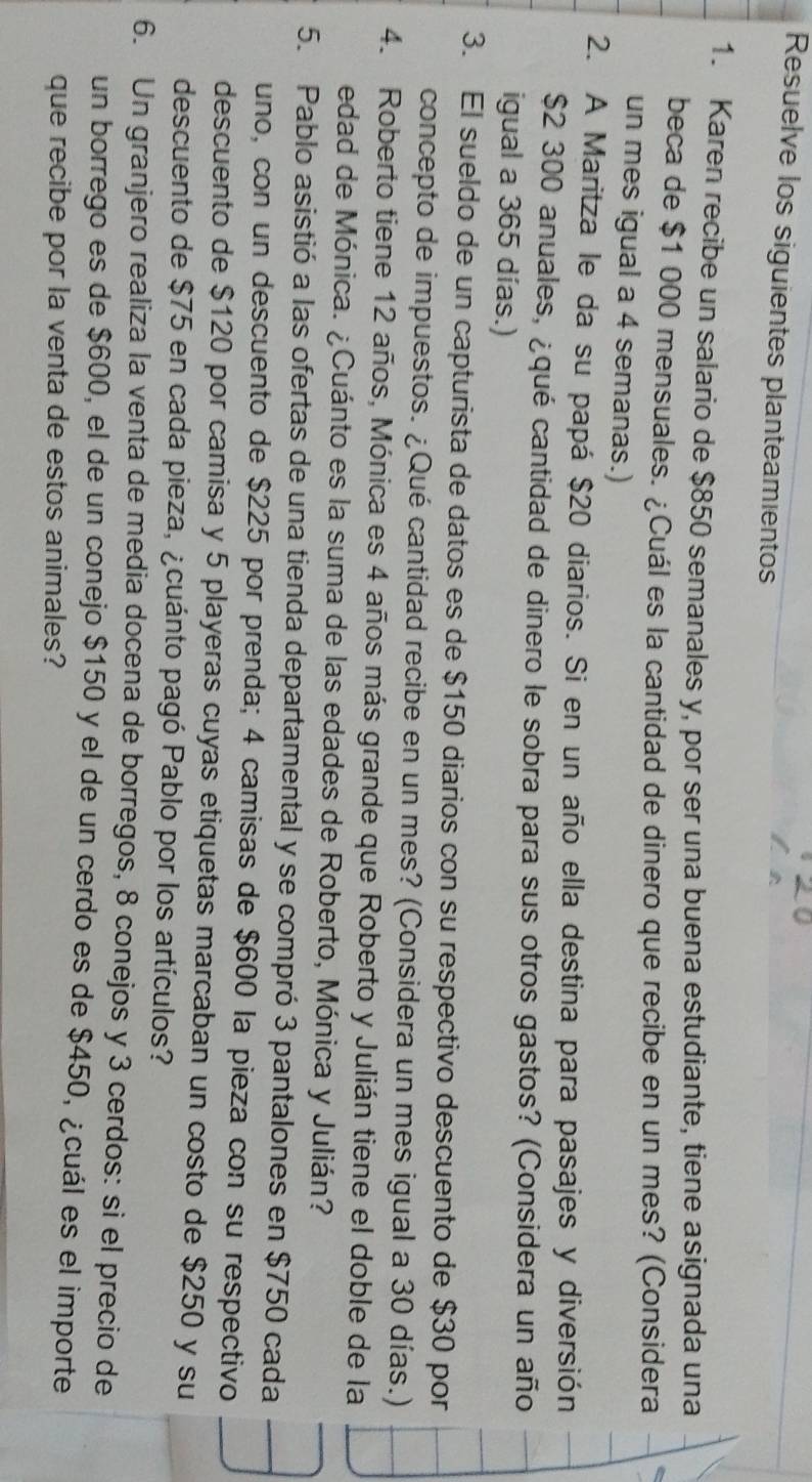 Resuelve los siguientes planteamientos 
1. Karen recibe un salario de $850 semanales y, por ser una buena estudiante, tiene asignada una 
beca de $1 000 mensuales. ¿Cuál es la cantidad de dinero que recibe en un mes? (Considera 
un mes igual a 4 semanas.) 
2. A Maritza le da su papá $20 diarios. Si en un año ella destina para pasajes y diversión
$2 300 anuales, ¿qué cantidad de dinero le sobra para sus otros gastos? (Considera un año 
igual a 365 días.) 
3. El sueldo de un capturista de datos es de $150 diarios con su respectivo descuento de $30 por 
concepto de impuestos. ¿Qué cantidad recibe en un mes? (Considera un mes igual a 30 días.) 
4. Roberto tiene 12 años, Mónica es 4 años más grande que Roberto y Julián tiene el doble de la 
edad de Mónica. ¿Cuánto es la suma de las edades de Roberto, Mónica y Julián? 
5. Pablo asistió a las ofertas de una tienda departamental y se compró 3 pantalones en $750 cada 
uno, con un descuento de $225 por prenda; 4 camisas de $600 la pieza con su respectivo 
descuento de $120 por camisa y 5 playeras cuyas etiquetas marcaban un costo de $250 y su 
descuento de $75 en cada pieza, ¿cuánto pagó Pablo por los artículos? 
6. Un granjero realiza la venta de media docena de borregos, 8 conejos y 3 cerdos: si el precio de 
un borrego es de $600, el de un conejo $150 y el de un cerdo es de $450, ¿cuál es el importe 
que recibe por la venta de estos animales?