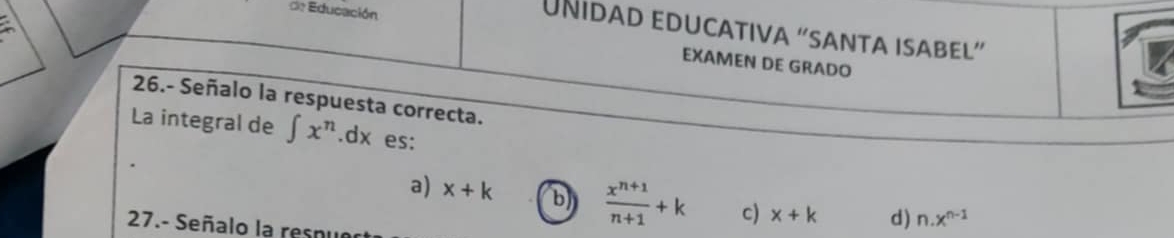 a
UNidaD educatIva “santa isabeL”
de Educación EXAMEN DE GRADO
26.- Señalo la respuesta correcta.
La integral de ∈t x^n .dx es:
a) x+k b  (x^(n+1))/n+1 +k c) x+k d) n.x^(n-1)
27.- Señalo la resnu