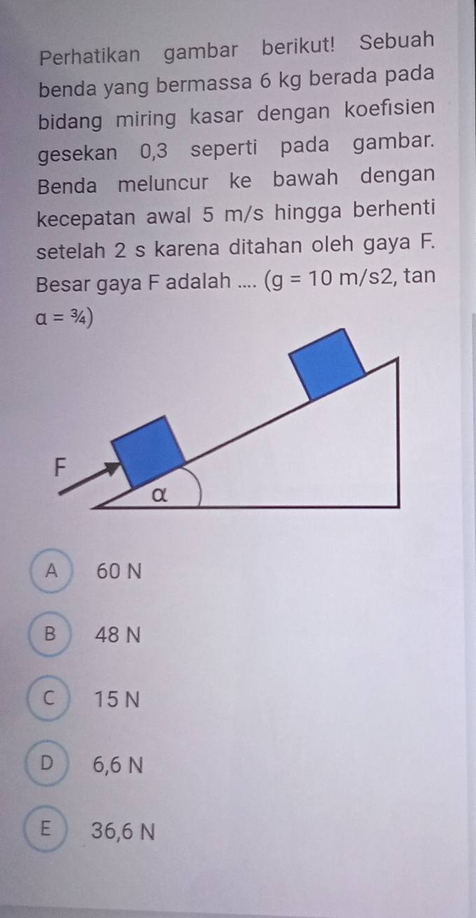 Perhatikan gambar berikut! Sebuah
benda yang bermassa 6 kg berada pada
bidang miring kasar dengan koefisien
gesekan 0,3 seperti pada gambar.
Benda meluncur ke bawah dengan
kecepatan awal 5 m/s hingga berhenti
setelah 2 s karena ditahan oleh gaya F.
Besar gaya F adalah .... (g=10m/s2 , tan
A 60 N
B 48 N
C 15 N
D 6,6 N
E 36,6 N