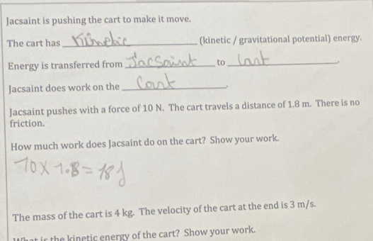 Jacsaint is pushing the cart to make it move. 
The cart has _(kinetic / gravitational potential) energy. 
Energy is transferred from _to_ 
Jacsaint does work on the_ 
Jacsaint pushes with a force of 10 N. The cart travels a distance of 1.8 m. There is no 
friction. 
How much work does Jacsaint do on the cart? Show your work. 
The mass of the cart is 4 kg. The velocity of the cart at the end is 3 m/s. 
ir the kinetic energy of the cart? Show your work.