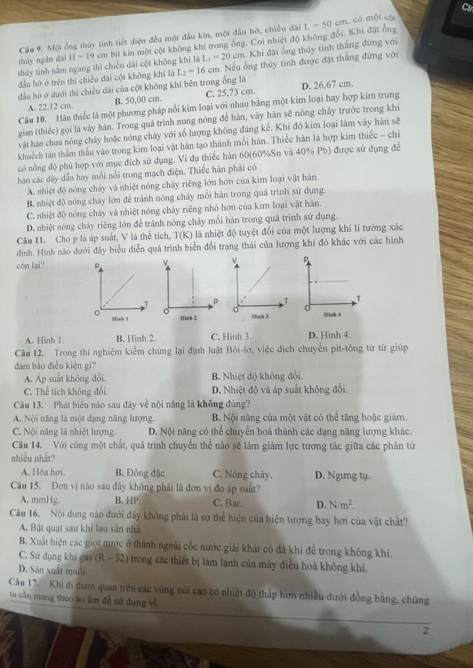 Ctr
Câu 9. Một ống thủy tinh tiết diện đều một đầu kín, một đầu hớ, chiều dài L=50cm , có một cột
thủy ngân dài H=19cm bịt kín một cột không khí trong ống. Coi nhiệt độ không đổi. Khi đặt ống
thủy tinh nằm ngang thì chiều dài cột không khí là L_1=20cm. Khi đặt ống thủy tinh thẳng đứng với
đầu hở ở trên thì chiều dài cột không khí là L_2=16cm. Nếu ống thủy tinh được đặt thẳng đứng với
đầu hở ở dưới thì chiều dài của cột không khí bên trong ống là D. 26,67 cm.
A. 22,12 cm. B. 50,00 cm. C. 25,73 cm.
Câu 10. Hàn thiếc là một phương pháp nối kim loại với nhau bằng một kim loại hay hợp kim trung
gian (thiếc) gọi là vảy hàn. Trong quá trình nung nóng để hàn, vảy hàn sẽ nóng chảy trước trong khi
vật hàn chưa nóng chảy hoặc nóng chảy với số lượng không đáng kể. Khi đó kim loại làm vảy hàn sẽ
khuếch tán thẩm thấu vào trong kim loại vật hàn tạo thành mối hàn. Thiếc hàn là hợp kim thiếc - chi
có nồng độ phù hợp với mục đích sử dụng. Ví dụ thiếc hàn 60(60%Sn và 40% Pb) được sử dụng để
hàn các dây dẫn hay mối nối trong mạch điện. Thiếc hàn phải có
A. nhiệt độ nóng chảy và nhiệt nóng chảy riêng lớn hơn của kim loại vật hàn.
B. nhiệt độ nóng chảy lớn để tránh nóng chảy mối hàn trong quá trình sử dụng.
C. nhiệt độ nóng chảy và nhiệt nóng chảy riêng nhỏ hơn của kim loại vật hàn.
D. nhiệt nóng chảy riêng lớn để tránh nóng chảy mối hàn trong quá trình sử dụng.
Câu 11. Cho p là áp suất, V là thể tích, T(K) là nhiệt độ tuyệt đối của một lượng khí lí tưởng xác
định. Hình nào dưới đây biểu diễn quá trình biển đổi trạng thái của lượng khí đó khác với các hình
còn lại?

A. Hinh 1. B. Hình 2. C. Hình 3. D. Hinh 4.
Câu 12. Trong thí nghiệm kiểm chứng lại định luật Bôi-lơ, việc dịch chuyển pit-tông từ từ giúp
đảm bảo điều kiện gì?
Á Áp suất không đổi B. Nhiệt độ không đổi.
C. Thể tích không đổi. D. Nhiệt độ và áp suất không đổi.
Câu 13. Phát biểu nào sau đây về nội năng là không đúng?
A. Nội năng là một dạng năng lượng. B. Nội năng của một vật có thể tăng hoặc giảm.
C. Nội năng là nhiệt lượng. D. Nội năng có thể chuyển hoá thành các dạng năng lượng khác.
Câu 14. Với cùng một chất, quá trình chuyển thể nào sẽ làm giảm lực tương tác giữa các phân tử
nhiều nhất?
A. Hóa hơi. B. Đông đặc. C. Nóng chảy. D. Ngưng tụ.
Câu 15. Đơn vị nào sau đây không phải là đơn vị đo áp suất?
A. mmHg. B. HP. C. Bar. D. N/m^2.
Câu 16. Nội dung nào dưới đây không phải là sự thể hiện của hiện tượng bay hơi của vật chất?
A. Bật quạt sau khi lau sản nhà.
B. Xuất hiện các giọt nước ở thành ngoài cốc nước giải khát có đá khi để trong không khi.
C. Sứ dụng khí gas (R -32 2) trong các thiết bị làm lạnh của máy điều hoà không khí.
D. Sản xuất muối.
Câu 17. Khi đi tham quan trên các vùng núi cao có nhiệt độ thấp hơn nhiều dưới đồng bằng, chúng
ta cần mang theo áo âm đề sử dụng vi
2