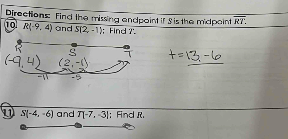 Directions: Find the missing endpoint if S is the midpoint overline RT. 
10 R(-9,4) and S(2,-1); Find T. 
1 S(-4,-6) and T(-7,-3); Find R.