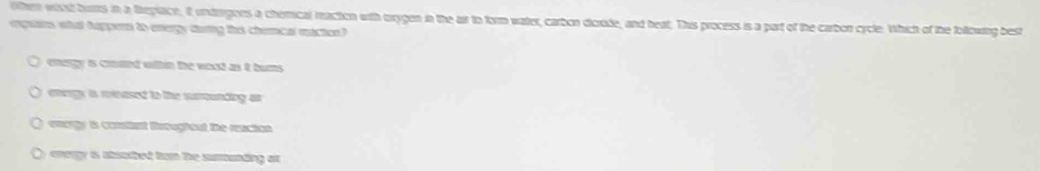 when wht burs in a feplace, it; undeigoes a chemical reacton with orygen in the air to form water, carbon dicrode, and heat. This process is a part of the carbon cycle. Which of the following best
enguats what huppere to energy durig this chencal maction"
energy is coaed wihin the wood as it bums.
energy is reiased to the surrounding ar
energy is conslnt Deregiont te rancion
y oney is steathed hum the sumuading ar