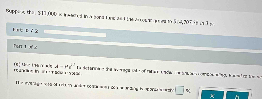 Suppose that $11,000 is invested in a bond fund and the account grows to $14,707.36 in 3 yr. 
Part: 0 / 2 
Part 1 of 2 
(a) Use the model A=Pe^(rt) to determine the average rate of return under continuous compounding. Round to the ne 
rounding in intermediate steps. 
The average rate of return under continuous compounding is approximately %. 
× 6