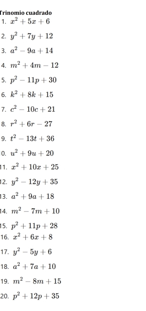 Trinomio cuadrado 
1. x^2+5x+6
2. y^2+7y+12
3. a^2-9a+14
4. m^2+4m-12
5. p^2-11p+30
6. k^2+8k+15
7. c^2-10c+21
8. r^2+6r-27
9. t^2-13t+36
0. u^2+9u+20
11. x^2+10x+25
12. y^2-12y+35
13. a^2+9a+18
14. m^2-7m+10
15. p^2+11p+28
16. x^2+6x+8
17. y^2-5y+6
18. a^2+7a+10
19. m^2-8m+15
20. p^2+12p+35