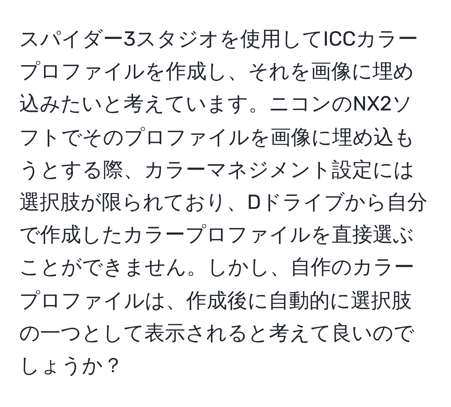 スパイダー3スタジオを使用してICCカラープロファイルを作成し、それを画像に埋め込みたいと考えています。ニコンのNX2ソフトでそのプロファイルを画像に埋め込もうとする際、カラーマネジメント設定には選択肢が限られており、Dドライブから自分で作成したカラープロファイルを直接選ぶことができません。しかし、自作のカラープロファイルは、作成後に自動的に選択肢の一つとして表示されると考えて良いのでしょうか？