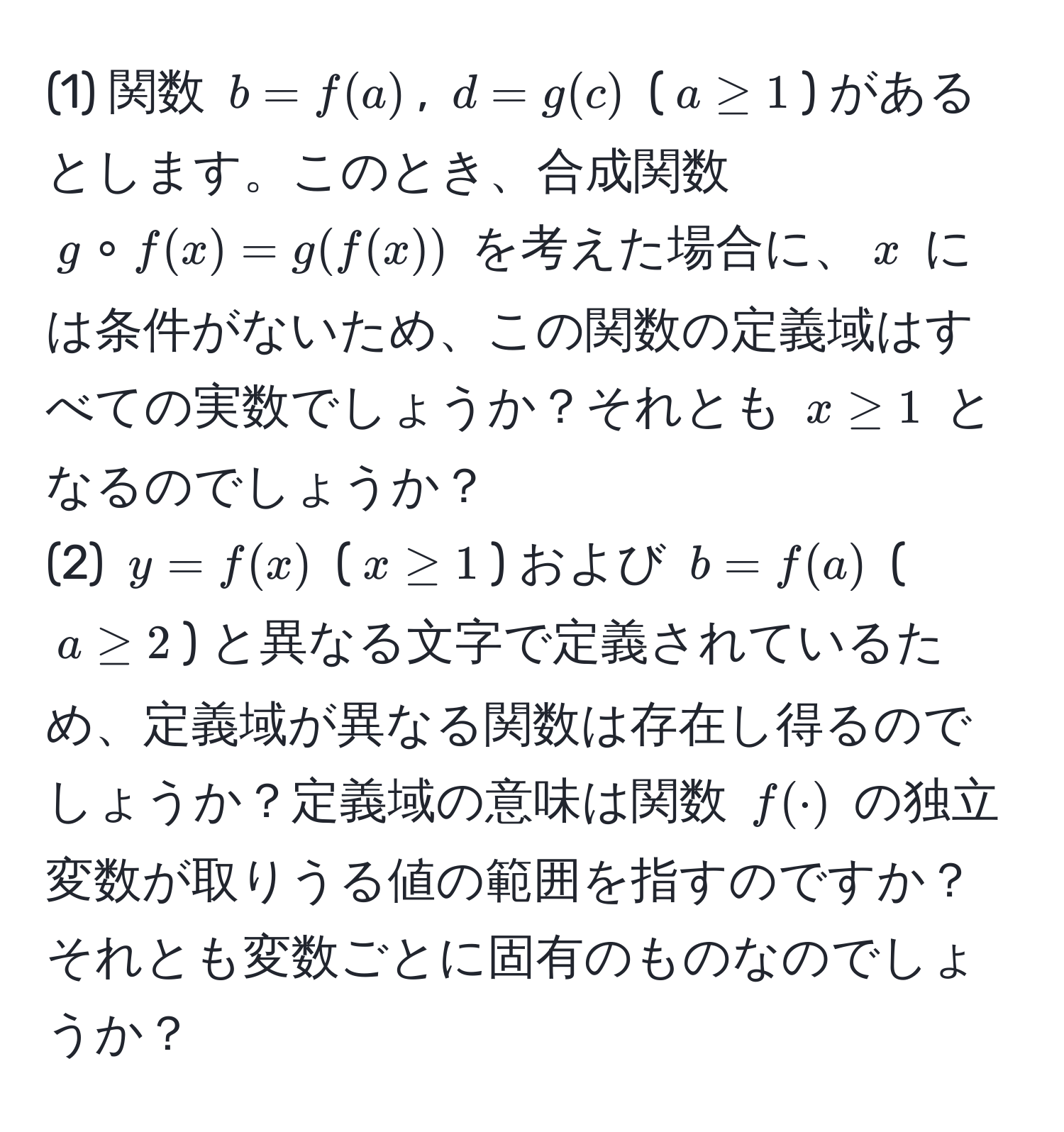 (1) 関数 $b = f(a)$, $d = g(c)$ ($a ≥ 1$) があるとします。このとき、合成関数 $g circ f(x) = g(f(x))$ を考えた場合に、$x$ には条件がないため、この関数の定義域はすべての実数でしょうか？それとも $x ≥ 1$ となるのでしょうか？  
(2) $y = f(x)$ ($x ≥ 1$) および $b = f(a)$ ($a ≥ 2$) と異なる文字で定義されているため、定義域が異なる関数は存在し得るのでしょうか？定義域の意味は関数 $f(·)$ の独立変数が取りうる値の範囲を指すのですか？それとも変数ごとに固有のものなのでしょうか？