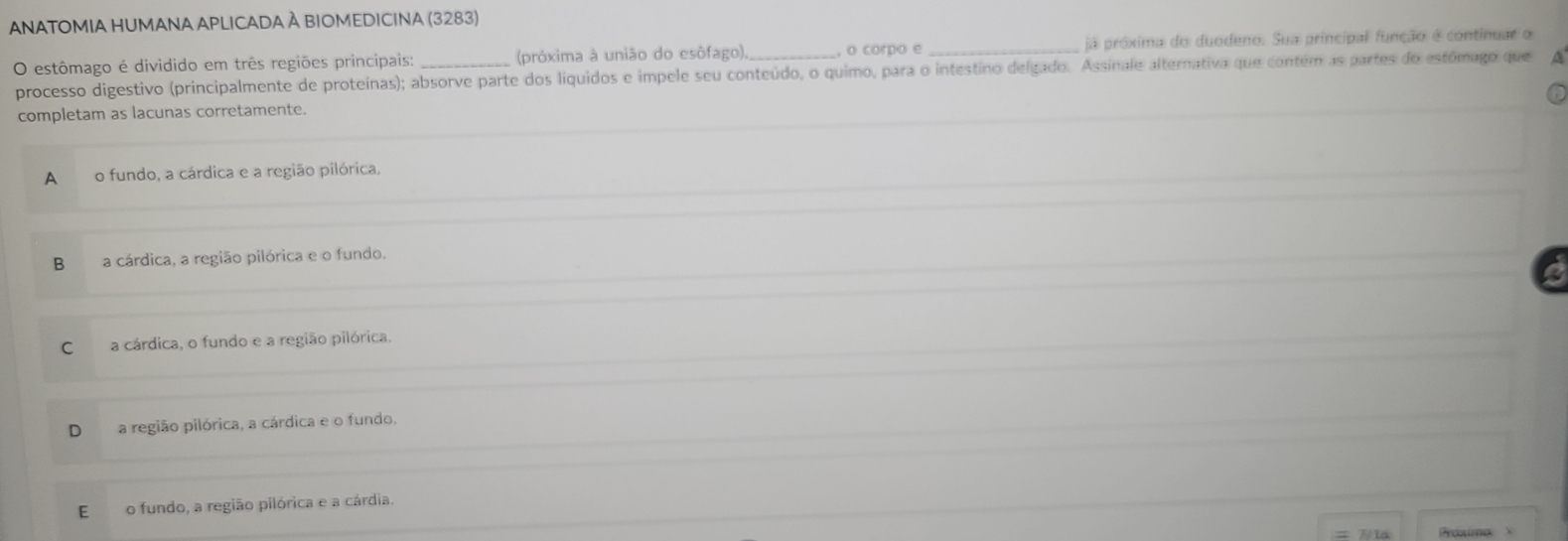 ANATOMIA HUMANA APLICADA À BIOMEDICINA (3283)
O estômago é dividido em três regiões principais: _ (próxima à união do esôfago)._ , o corpo e _já próxima do duodeno. Sua principal função é continuar o
processo digestivo (principalmente de proteínas); absorve parte dos líquidos e impele seu conteúdo, o quimo, para o intestino delgado. Assinale alternativa que contém as partes do estómago que A
completam as lacunas corretamente.
A₹ o fundo, a cárdica e a região pilórica,
B a cárdica, a região pilórica e o fundo,
C a cárdica, o fundo e a região pilórica,
a região pilórica, a cárdica e o fundo.
E o fundo, a região pilórica e a cárdia.
Poximo X