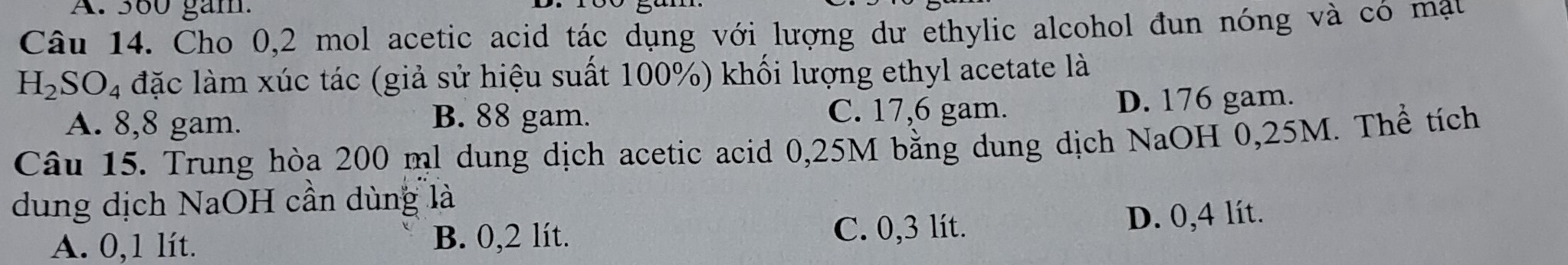 380 gam.
Câu 14. Cho 0,2 mol acetic acid tác dụng với lượng dư ethylic alcohol đun nóng và có mạu
H_2SO_4 đặc làm xúc tác (giả sử hiệu suất 100%) khối lượng ethyl acetate là
A. 8,8 gam. B. 88 gam. C. 17,6 gam. D. 176 gam.
Câu 15. Trung hòa 200 ml dung dịch acetic acid 0,25M bằng dung dịch NaOH 0,25M. Thể tích
dung dịch NaOH cần dùng là
A. 0,1 lít. B. 0,2 lít. C. 0,3 lít. D. 0,4 lít.