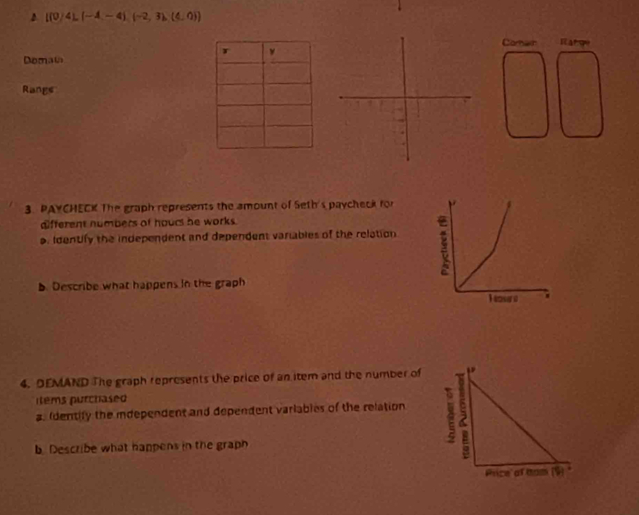 l(0)4L(-4-4)(-2,3)(4,0))
Camer Iar qe 
Domata 
Rangs 
3. PAYCHECK The graph represents the amount of Seth's paycheck for 
afferent numbers of hours he works. 
o. Identify the independent and dependent variables of the relation 
b. Describe what happens in the graph 
4. DEMAND The graph represents the price of an item and the number of 
items purchased 
a. Identify the idependent and dependent varlables of the relation 
b. Describe what happens in the graph