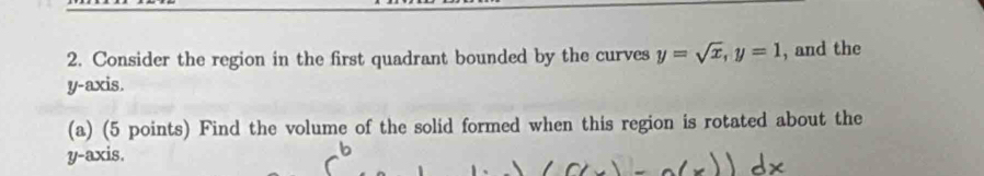 Consider the region in the first quadrant bounded by the curves y=sqrt(x), y=1 , and the 
y-axis. 
(a) (5 points) Find the volume of the solid formed when this region is rotated about the 
y-axis.